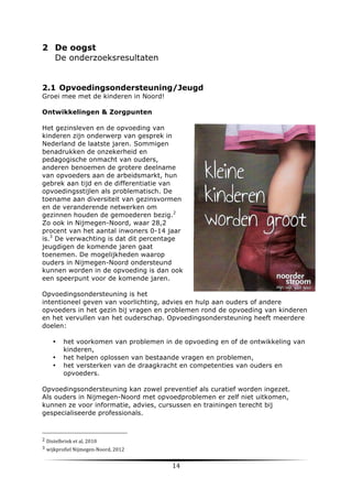 2 De oogst
De onderzoeksresultaten
2.1 Opvoedingsondersteuning/Jeugd
Groei mee met de kinderen in Noord!
Ontwikkelingen & Zorgpunten
Het gezinsleven en de opvoeding van
kinderen zijn onderwerp van gesprek in
Nederland de laatste jaren. Sommigen
benadrukken de onzekerheid en
pedagogische onmacht van ouders,
anderen benoemen de grotere deelname
van opvoeders aan de arbeidsmarkt, hun
gebrek aan tijd en de differentiatie van
opvoedingsstijlen als problematisch. De
toename aan diversiteit van gezinsvormen
en de veranderende netwerken om
gezinnen houden de gemoederen bezig.2
Zo ook in Nijmegen-Noord, waar 28,2
procent van het aantal inwoners 0-14 jaar
is.3 De verwachting is dat dit percentage
jeugdigen de komende jaren gaat
toenemen. De mogelijkheden waarop
ouders in Nijmegen-Noord ondersteund
kunnen worden in de opvoeding is dan ook
een speerpunt voor de komende jaren.
Opvoedingsondersteuning is het
intentioneel geven van voorlichting, advies en hulp aan ouders of andere
opvoeders in het gezin bij vragen en problemen rond de opvoeding van kinderen
en het vervullen van het ouderschap. Opvoedingsondersteuning heeft meerdere
doelen:
•
•
•

het voorkomen van problemen in de opvoeding en of de ontwikkeling van
kinderen,
het helpen oplossen van bestaande vragen en problemen,
het versterken van de draagkracht en competenties van ouders en
opvoeders.

Opvoedingsondersteuning kan zowel preventief als curatief worden ingezet.
Als ouders in Nijmegen-Noord met opvoedproblemen er zelf niet uitkomen,
kunnen ze voor informatie, advies, cursussen en trainingen terecht bij
gespecialiseerde professionals.

	
  	
  	
  	
  	
  	
  	
  	
  	
  	
  	
  	
  	
  	
  	
  	
  	
  	
  	
  	
  	
  	
  	
  	
  	
  	
  	
  	
  	
  	
  	
  	
  	
  	
  	
  	
  	
  	
  	
  	
  	
  	
  	
  	
  	
  	
  	
  	
  	
  	
  	
  	
  	
  	
  	
  	
  
2	
  Distelbrink	
  et	
  al,	
  2010	
  
3	
  wijkprofiel	
  Nijmegen-­‐Noord,	
  2012	
  
	
  

14	
  

	
  

 