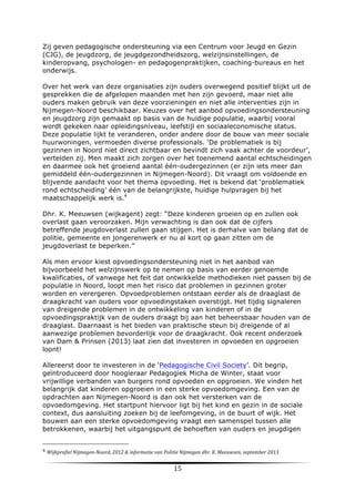 Zij geven pedagogische ondersteuning via een Centrum voor Jeugd en Gezin
(CJG), de jeugdzorg, de jeugdgezondheidszorg, welzijnsinstellingen, de
kinderopvang, psychologen- en pedagogenpraktijken, coaching-bureaus en het
onderwijs. 	
  
Over het werk van deze organisaties zijn ouders overwegend positief blijkt uit de
gesprekken die de afgelopen maanden met hen zijn gevoerd, maar niet alle
ouders maken gebruik van deze voorzieningen en niet alle interventies zijn in
Nijmegen-Noord beschikbaar. Keuzes over het aanbod opvoedingsondersteuning
en jeugdzorg zijn gemaakt op basis van de huidige populatie, waarbij vooral
wordt gekeken naar opleidingsniveau, leefstijl en sociaaleconomische status.
Deze populatie lijkt te veranderen, onder andere door de bouw van meer sociale
huurwoningen, vermoeden diverse professionals. ‘De problematiek is bij
gezinnen in Noord niet direct zichtbaar en bevindt zich vaak achter de voordeur’,
vertelden zij. Men maakt zich zorgen over het toenemend aantal echtscheidingen
en daarmee ook het groeiend aantal één-oudergezinnen (er zijn iets meer dan
gemiddeld één-oudergezinnen in Nijmegen-Noord). Dit vraagt om voldoende en
blijvende aandacht voor het thema opvoeding. Het is bekend dat ‘problematiek
rond echtscheiding’ één van de belangrijkste, huidige hulpvragen bij het
maatschappelijk werk is.4
Dhr. K. Meeuwsen (wijkagent) zegt: “Deze kinderen groeien op en zullen ook
overlast gaan veroorzaken. Mijn verwachting is dan ook dat de cijfers
betreffende jeugdoverlast zullen gaan stijgen. Het is derhalve van belang dat de
politie, gemeente en jongerenwerk er nu al kort op gaan zitten om de
jeugdoverlast te beperken.”
Als men ervoor kiest opvoedingsondersteuning niet in het aanbod van
bijvoorbeeld het welzijnswerk op te nemen op basis van eerder genoemde
kwalificaties, of vanwege het feit dat ontwikkelde methodieken niet passen bij de
populatie in Noord, loopt men het risico dat problemen in gezinnen groter
worden en verergeren. Opvoedproblemen ontstaan eerder als de draaglast de
draagkracht van ouders voor opvoedingstaken overstijgt. Het tijdig signaleren
van dreigende problemen in de ontwikkeling van kinderen of in de
opvoedingspraktijk van de ouders draagt bij aan het beheersbaar houden van de
draaglast. Daarnaast is het bieden van praktische steun bij dreigende of al
aanwezige problemen bevorderlijk voor de draagkracht. Ook recent onderzoek
van Dam & Prinsen (2013) laat zien dat investeren in opvoeden en opgroeien
loont!
Allereerst door te investeren in de ‘Pedagogische Civil Society’. Dit begrip,
geïntroduceerd door hoogleraar Pedagogiek Micha de Winter, staat voor
vrijwillige verbanden van burgers rond opvoeden en opgroeien. We vinden het
belangrijk dat kinderen opgroeien in een sterke opvoedomgeving. Een van de
opdrachten aan Nijmegen-Noord is dan ook het versterken van de
opvoedomgeving. Het startpunt hiervoor ligt bij het kind en gezin in de sociale
context, dus aansluiting zoeken bij de leefomgeving, in de buurt of wijk. Het
bouwen aan een sterke opvoedomgeving vraagt een samenspel tussen alle
betrokkenen, waarbij het uitgangspunt de behoeften van ouders en jeugdigen

	
  	
  	
  	
  	
  	
  	
  	
  	
  	
  	
  	
  	
  	
  	
  	
  	
  	
  	
  	
  	
  	
  	
  	
  	
  	
  	
  	
  	
  	
  	
  	
  	
  	
  	
  	
  	
  	
  	
  	
  	
  	
  	
  	
  	
  	
  	
  	
  	
  	
  	
  	
  	
  	
  	
  	
  
4	
  Wijkprofiel	
  Nijmegen-­‐Noord,	
  2012	
  &	
  informatie	
  van	
  Politie	
  Nijmegen	
  dhr.	
  K.	
  Meeuwsen,	
  september	
  2013	
  
	
  

15	
  

	
  

 