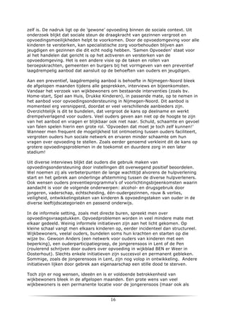 zelf is. De nadruk ligt op de 'gewone' opvoeding binnen de sociale context. Uit
onderzoek blijkt dat sociale steun de draagkracht van gezinnen vergroot en
opvoedingsmoeilijkheden helpt te voorkomen. Door de opvoedomgeving voor alle
kinderen te versterken, kan specialistische zorg voorbehouden blijven aan
jeugdigen en gezinnen die dit echt nodig hebben. 'Samen Opvoeden' staat voor
al het handelen dat gericht is op het activeren en versterken van de
opvoedomgeving. Het is een andere visie op de taken en rollen van
beroepskrachten, gemeenten en burgers bij het vormgeven van een preventief
laagdrempelig aanbod dat aansluit op de behoeften van ouders en jeugdigen.
Aan een preventief, laagdrempelig aanbod is behoefte in Nijmegen-Noord bleek
de afgelopen maanden tijdens alle gesprekken, interviews en bijeenkomsten.
Vandaar het verzoek van wijkbewoners om bestaande interventies (zoals bv.
Home-start, Spel aan Huis, Drukke Kinderen), in passende mate, op te nemen in
het aanbod voor opvoedingsondersteuning in Nijmegen-Noord. Dit aanbod is
momenteel erg versnipperd, doordat er veel verschillende aanbieders zijn.
Overzichtelijk is dit te bundelen, dat vergroot de kans op deelname en werkt
drempelverlagend voor ouders. Veel ouders geven aan niet op de hoogte te zijn
van het aanbod en vragen er blijkbaar ook niet naar. Schuld, schaamte en gevoel
van falen spelen hierin een grote rol. ‘Opvoeden dat moet je toch zelf kunnen!’
Wanneer men frequent de mogelijkheid tot ontmoeting tussen ouders faciliteert,
vergroten ouders hun sociale netwerk en ervaren minder schaamte om hun
vragen over opvoeding te stellen. Zoals eerder genoemd verkleint dit de kans op
grotere opvoedingsproblemen in de toekomst en duurdere zorg in een later
stadium!
Uit diverse interviews blijkt dat ouders die gebruik maken van
opvoedingsondersteuning door instellingen dit overwegend positief beoordelen.
Wel noemen zij als verbeterpunten de lange wachttijd alvorens de hulpverlening
start en het gebrek aan onderlinge afstemming tussen de diverse hulpverleners.
Ook wensen ouders preventieprogramma’s of voorlichtingsbijeenkomsten waarin
aandacht is voor de volgende onderwerpen: alcohol- en drugsgebruik door
jongeren, vaderschap, echtscheiding, één-oudergezinnen, rouw & verlies,
veiligheid, ontwikkelingstaken van kinderen & opvoedingstaken van ouder in de
diverse leeftijdscategorieën en passend onderwijs.
In de informele setting, zoals met directe buren, spreekt men over
opvoedingsvraagstukken. Opvoedproblemen worden in veel mindere mate met
elkaar gedeeld. Weinig informele initiatieven zijn aan het licht gekomen. Op
kleine schaal vangt men elkaars kinderen op, eerder incidenteel dan structureel.
Wijkbewoners, veelal ouders, bundelen soms hun krachten en starten op die
wijze bv. Gewoon Anders (een netwerk voor ouders van kinderen met een
beperking), een ouderparticipatiegroep, de jongerensoos in Lent of de Pen
(roulerend schrijven door ouders over opvoeding in wijkblad BEN er Weer in
Oosterhout). Slechts enkele initiatieven zijn succesvol en permanent gebleken.
Sommige, zoals de jongerensoos in Lent, zijn nog volop in ontwikkeling. Andere
initiatieven lijken door gebrek aan eigenaarschap een stille dood te sterven.
Toch zijn er nog wensen, ideeën en is er voldoende betrokkenheid van
wijkbewoners bleek in de afgelopen maanden. Een grote wens van veel
wijkbewoners is een permanente locatie voor de jongerensoos (maar ook als

	
  

16	
  

	
  

 