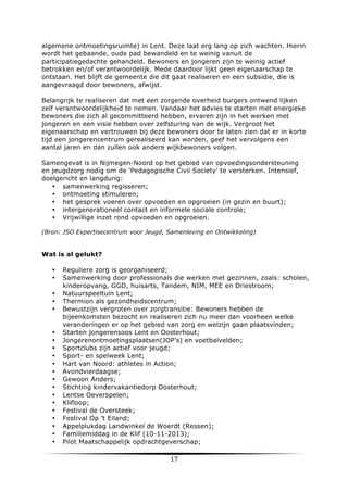 algemene ontmoetingsruimte) in Lent. Deze laat erg lang op zich wachten. Hierin
wordt het gebaande, oude pad bewandeld en te weinig vanuit de
participatiegedachte gehandeld. Bewoners en jongeren zijn te weinig actief
betrokken en/of verantwoordelijk. Mede daardoor lijkt geen eigenaarschap te
ontstaan. Het blijft de gemeente die dit gaat realiseren en een subsidie, die is
aangevraagd door bewoners, afwijst.
Belangrijk te realiseren dat met een zorgende overheid burgers ontwend lijken
zelf verantwoordelijkheid te nemen. Vandaar het advies te starten met energieke
bewoners die zich al gecommitteerd hebben, ervaren zijn in het werken met
jongeren en een visie hebben over zelfsturing van de wijk. Vergroot het
eigenaarschap en vertrouwen bij deze bewoners door te laten zien dat er in korte
tijd een jongerencentrum gerealiseerd kan worden, geef het vervolgens een
aantal jaren en dan zullen ook andere wijkbewoners volgen.
Samengevat is in Nijmegen-Noord op het gebied van opvoedingsondersteuning
en jeugdzorg nodig om de ‘Pedagogische Civil Society’ te versterken. Intensief,
doelgericht en langdurig:
• samenwerking regisseren;
• ontmoeting stimuleren;
• het gesprek voeren over opvoeden en opgroeien (in gezin en buurt);
• intergenerationeel contact en informele sociale controle;
• Vrijwillige inzet rond opvoeden en opgroeien.
(Bron: JSO Expertisecentrum voor Jeugd, Samenleving en Ontwikkeling)

Wat is al gelukt?
•
•
•
•
•

•
•
•
•
•
•
•
•
•
•
•
•
•
•
•

	
  

Reguliere zorg is georganiseerd;
Samenwerking door professionals die werken met gezinnen, zoals: scholen,
kinderopvang, GGD, huisarts, Tandem, NIM, MEE en Driestroom;
Natuurspeeltuin Lent;
Thermion als gezondheidscentrum;
Bewustzijn vergroten over zorgtransitie: Bewoners hebben de
bijeenkomsten bezocht en realiseren zich nu meer dan voorheen welke
veranderingen er op het gebied van zorg en welzijn gaan plaatsvinden;
Starten jongerensoos Lent en Oosterhout;
Jongerenontmoetingsplaatsen(JOP’s) en voetbalvelden;
Sportclubs zijn actief voor jeugd;
Sport- en spelweek Lent;
Hart van Noord: athletes in Action;
Avondvierdaagse;
Gewoon Anders;
Stichting kindervakantiedorp Oosterhout;
Lentse Oeverspelen;
Klifloop;
Festival de Oversteek;
Festival Op ’t Eiland;
Appelplukdag Landwinkel de Woerdt (Ressen);
Familiemiddag in de Klif (10-11-2013);
Pilot Maatschappelijk opdrachtgeverschap;

17	
  

	
  

 