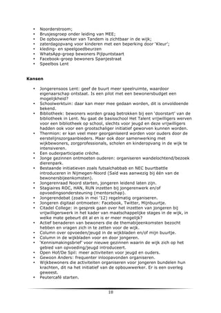 •
•
•
•
•
•
•
•

Noorderstroom;
Brusjesgroep onder leiding van MEE;
De opbouwwerker van Tandem is zichtbaar in de wijk;
zaterdagopvang voor kinderen met een beperking door ‘Kleur’;
kleding- en speelgoedbeurzen
WhatsApp-groep bewoners Pijlpuntstaart
Facebook-groep bewoners Spanjestraat
Speelbos Lent

Kansen
•

•
•

•

•
•
•

•
•
•
•
•

•
•
•
•
•
•
•

•

	
  

Jongerensoos Lent: geef de buurt meer speelruimte, waardoor
eigenaarschap ontstaat. Is een pilot met een bewonersbudget een
mogelijkheid?
Schoolwerktuin: daar kan meer mee gedaan worden, dit is onvoldoende
bekend.
Bibliotheek: bewoners worden graag betrokken bij een ‘doorstart’ van de
bibliotheek in Lent. Nu gaat de basisschool Het Talent vrijwilligers werven
voor een bibliotheek op school, slechts voor jeugd en deze vrijwilligers
hadden ook voor een grootschaliger initiatief geworven kunnen worden.
Thermion: er kan veel meer georganiseerd worden voor ouders door de
eerstelijnszorgaanbieders. Maar ook door samenwerking met
wijkbewoners, zorgprofessionals, scholen en kinderopvang in de wijk te
intensiveren.
Een ouderparticipatie crèche.
Jonge gezinnen ontmoeten ouderen: organiseren wandelochtend/bezoek
dierenpark.
Bestaande initiatieven zoals futsalchabbab en NEC buurtbattle
introduceren in Nijmegen-Noord (Saïd was aanwezig bij één van de
bewonersbijeenkomsten).
Jongerenraad Noord starten, jongeren leidend laten zijn.
Stagiaires ROC, HAN, RUN inzetten bij jongerenwerk en/of
opvoedingsondersteuning (mentorschap).
Jongerendebat (zoals in mei ’12) regelmatig organiseren.
Jongeren digitaal ontmoeten: Facebook, Twitter, Mijnbuurtje.
Citadel College: in gesprek gaan over het inzetten van jongeren bij
vrijwilligerswerk in het kader van maatschappelijke stages in de wijk, in
welke mate gebeurt dit al en is er meer mogelijk?
Actief benaderen van bewoners die de themabijeenkomsten bezocht
hebben en vragen zich in te zetten voor de wijk.
Column over opvoeden/jeugd in de wijkbladen en/of mijn buurtje.
Column in de wijkbladen voor en door jongeren.
‘Kennismakingsbrief’ voor nieuwe gezinnen waarin de wijk zich op het
gebied van opvoeding/jeugd introduceert.
Open Hof/De Spil: meer activiteiten voor jeugd en ouders.
Gewoon Anders: frequenter inloopavonden organiseren.
Wijkbewoners die activiteiten organiseren voor jongeren bundelen hun
krachten, dit na het initiatief van de opbouwwerker. Er is een overleg
geweest.
Peutercafé starten.

18	
  

	
  

 
