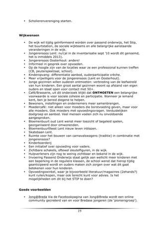 •

Scholierenvereniging starten.

Wijkwensen
•

•
•
•
•
•
•
•

•

•
•

•
•
•
•
•
•
•
•
•

•

De wijk wil tijdig geïnformeerd worden over passend onderwijs, het Stip,
het buurtstation, de sociale wijkteams en alle belangrijke aanstaande
veranderingen in de wijk.
Jongerensoos Lent: nu!(al in de inventarisatie sept ’10 wordt dit genoemd,
het is inmiddels 2013).
Jongerensoos Oosterhout: anders!
Informeel in gesprek over opvoeden.
Op de hoogte zijn van de locaties waar ze een professional kunnen treffen
(CB, peuterspeelzaal, school).
Kinderopvang: differentiatie aanbod, ouderparticipatie crèche.
Meer vrijwilligers voor de jongerensoos (Lent en Oosterhout).
Jonge gezinnen willen ouderen ontmoeten: verbreding van de leefwereld
van hun kinderen. Een groot aantal gezinnen woont op afstand van eigen
ouders en staat open voor contact met 50+.
Café/Brasserie, uit dit onderzoek blijkt dat ONTMOETEN een belangrijke
voorwaarde is voor sociale cohesie en participatie. Wanneer je iemand
kent, ben je bereid diegene te helpen.
Bewoners, instellingen en ondernemers meer samenbrengen.
Moedercafé: niet alleen voor moeders die borstvoeding geven, maar voor
alle moeders. Ook moeders met opvoedingsvragen. Verduidelijken
doelgroep en aanbod. Veel mensen voelen zich nu onvoldoende
aangesproken.
Bloemenbuurt oud Lent wenst meer toezicht of begeleid spelen,
georganiseerd door omwonenden.
Bloemenbuurtfeest Lent nieuw leven inblazen.
Skatebaan Lent.
Ruimte voor het bouwen van carnavalswagens (traditie) in combinatie met
jongerensoos?
Kinderboerderij
Een initiatief over opvoeding voor vaders.
Zichtbare schakels, oftewel sleutelfiguren, in de wijk.	
  
Hulpverleners zijn nog te weinig zichtbaar en bekend in de wijk.
Invoering Passend Onderwijs staat gelijk aan wellicht meer kinderen met
een beperking in de reguliere klassen, de school wenst dat hierop tijdig
geanticipeerd wordt en ouders maken zich zorgen over wat dit gaat
betekenen voor hun kinderen.
Opvoedingswinkel, waar je bijvoorbeeld literatuur/magazines (2ehands?)
kunt ruilen/kopen, maar ook terecht kunt voor advies. Is het
mogelijkheden om dit bij het STIP te doen?

Goede voorbeelden
•

	
  

Jong@Breda Via de Facebookpagina van Jong@Breda wordt een online
community gecreëerd van en voor Bredase jongeren (de ‘pioniersgroep’).

19	
  

	
  

 