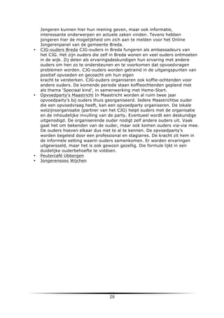 •

•

•
•

	
  

Jongeren kunnen hier hun mening geven, maar ook informatie,
interessante onderwerpen en actuele zaken vinden. Tevens hebben
jongeren hier de mogelijkheid om zich aan te melden voor het Online
Jongerenpanel van de gemeente Breda.
CJG-ouders Breda CJG-ouders in Breda fungeren als ambassadeurs van
het CJG. Het zijn ouders die zelf in Breda wonen en veel ouders ontmoeten
in de wijk. Zij delen als ervaringsdeskundigen hun ervaring met andere
ouders om hen zo te ondersteunen en te voorkomen dat opvoedvragen
problemen worden. CJG-ouders worden getraind in de uitgangspunten van
positief opvoeden en gecoacht om hun eigen
kracht te versterken. CJG-ouders organiseren ook koffie-ochtenden voor
andere ouders. De komende periode staan koffieochtenden gepland met
als thema ‘Speciaal kind’, in samenwerking met Home-Start.
Opvoedparty’s Maastricht In Maastricht worden al ruim twee jaar
opvoedparty’s bij ouders thuis georganiseerd. Iedere Maastrichtse ouder
die een opvoedvraag heeft, kan een opvoedparty organiseren. De lokale
welzijnsorganisatie (partner van het CJG) helpt ouders met de organisatie
en de inhoudelijke invulling van de party. Eventueel wordt een deskundige
uitgenodigd. De organiserende ouder nodigt zelf andere ouders uit. Vaak
gaat het om bekenden van de ouder, maar ook komen ouders via-via mee.
De ouders hoeven elkaar dus niet te al te kennen. De opvoedparty’s
worden begeleid door een professional en stagiaires. De kracht zit hem in
de informele setting waarin ouders samenkomen. Er worden ervaringen
uitgewisseld, maar het is ook gewoon gezellig. Die formule lijkt in een
duidelijke ouderbehoefte te voldoen.	
  
Peutercafé Ubbergen
Jongerensoos Wijchen

20	
  

	
  

 