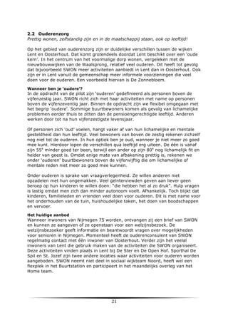 2.2 Ouderenzorg
Prettig wonen, zelfstandig zijn en in de maatschappij staan, ook op leeftijd!
Op het gebied van ouderenzorg zijn er duidelijke verschillen tussen de wijken
Lent en Oosterhout. Dat komt grotendeels doordat Lent beschikt over een ‘oude
kern’. In het centrum van het voormalige dorp wonen, vergeleken met de
nieuwbouwwijken van de Waalsprong, relatief veel ouderen. Dit heeft tot gevolg
dat bijvoorbeeld SWON meer activiteiten aanbiedt in Lent dan in Oosterhout. Ook
zijn er in Lent vanuit de gemeenschap meer informele voorzieningen die veel
doen voor de ouderen. Een voorbeeld hiervan is De Zonnebloem.
Wanneer ben je ‘oudere’?

In de opdracht van de pilot zijn ‘ouderen’ gedefinieerd als personen boven de
vijfenzestig jaar. SWON richt zich met haar activiteiten met name op personen
boven de vijfenzeventig jaar. Binnen de opdracht zijn we flexibel omgegaan met
het begrip ‘oudere’. Sommige buurtbewoners komen als gevolg van lichamelijke
problemen eerder thuis te zitten dan de pensioengerechtigde leeftijd. Anderen
werken door tot na hun vijfenzestigste levensjaar.
Of personen zich ‘oud’ voelen, hangt vaker af van hun lichamelijke en mentale
gesteldheid dan hun leeftijd. Veel bewoners van boven de zestig rekenen zichzelf
nog niet tot de ouderen. In hun optiek ben je oud, wanneer je niet meer zo goed
mee kunt. Hierdoor lopen de verschillen qua leeftijd erg uiteen. De één is vanaf
zijn 55e minder goed ter been, terwijl een ander op zijn 80e nog lichamelijk fit en
helder van geest is. Omdat enige mate van afbakening prettig is, rekenen we
onder ‘ouderen’ buurtbewoners boven de vijfenvijftig die om lichamelijke of
mentale reden niet meer zo goed mee kunnen.
Onder ouderen is sprake van vraagverlegenheid. Ze willen anderen niet
opzadelen met hun ongemakken. Veel geïnterviewden geven aan liever geen
beroep op hun kinderen te willen doen: “die hebben het al zo druk”. Hulp vragen
is lastig omdat men zich dan minder autonoom voelt. Afhankelijk. Toch blijkt dat
kinderen, familieleden en vrienden veel doen voor ouderen. Dit is met name voor
het onderhouden van de tuin, huishoudelijke taken, het doen van boodschappen
en vervoer.
Het huidige aanbod

Wanneer inwoners van Nijmegen 75 worden, ontvangen zij een brief van SWON
en kunnen ze aangeven of ze openstaan voor een welzijnsbezoek. De
welzijnsbezoeker geeft informatie en beantwoordt vragen over mogelijkheden
voor senioren in Nijmegen. Momenteel heeft de ouderenconsulent van SWON
regelmatig contact met één inwoner van Oosterhout. Verder zijn het veelal
inwoners van Lent die gebruik maken van de activiteiten die SWON organiseert.
Deze activiteiten vinden plaats in Lent bij De Ster en De Open Hof. Sporthal De
Spil en St. Jozef zijn twee andere locaties waar activiteiten voor ouderen worden
aangeboden. SWON neemt niet deel in sociaal wijkteam Noord, heeft wel een
flexplek in het Buurtstation en participeert in het maandelijks overleg van het
Home team.

	
  

21	
  

	
  

 