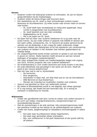 Kansen

•
•
•

•

•

•

•
•
•
•

•
•
•

Ouderen vinden het belangrijk anderen te ontmoeten. Ze zijn en blijven
graag betrokken bij de maatschappij.
Ouderen willen de kleine dingen zelf (kunnen) doen.
Een doelstelling van St. Jozef is meer ontmoetingen creëren tussen
bewoners en buurtbewoners. Zij willen buiten naar binnen halen en binnen
naar buiten:
o St. Jozef heeft haar recreatiezaal en restaurant opgeknapt. Deze
ruimte is toegankelijk voor buurtbewoners.
o St. Jozef beschikt over een klein winkeltje.
o Dagbesteding via St. Jozef.
o Mis in de kapel van St. Jozef.
De Open Hof wil meer voor ouderen betekenen en is op zoek naar de
juiste manier. Zij zijn onder andere in gesprek met SWON en denken aan
een open coffee, computerles, etc. In hoeverre de locatie aansluit bij de
wensen van de doelgroep, is een vraag die nader onderzoek vraagt.
Huisartsen hebben een belangrijke rol bij het signaleren van vereenzaming
van ouderen en hebben in het verleden veel mensen geattendeerd op
Tafeltje Dekje.
De vraagverlegenheid wordt minder wanneer er sprake is van een balans
in geven en nemen. Welke talenten heeft iemand en wat kan iemand
bijdragen of terugdoen (wederkerigheid)?
Een meer wijkgerichte insteek van maatschappelijke stages met ingang
van 2015. Kunnen jongeren iets voor ouderen betekenen?
De kinderboerderij in Lent vinden bewoners een leuke locatie in het dorp.
De oude bibliotheek was gevestigd in een pand van de kerk. Heeft dit
pand al een nieuwe bestemming?
Kijk ook naar wat er wel is, bijvoorbeeld:
o De harmonie;
o Drie zangkoren;
o Activiteiten in Open Hof, van Wat heet oud en van de Zonnebloem;
o KBO Bemmel en Oud Oosterhout;
o Mensen die vrijwillig hun kwaliteiten inzetten voor anderen.
Jong en oud genieten en leren van wederzijds contact.
Bij ziekte of afhankelijkheid wordt er wel degelijk voor elkaar gezorgd.
Er is nog weinig, dat maakt het een kansrijke wijk. Er is weinig te
verliezen in Oosterhout en Visveld.

Wijkwensen

•

•
•

	
  

Creëer een gemêleerde wijk door ruimte te maken voor anders bouwen in
de vorm van hofjes, meergeneratiewonen, kangaroewoningen en
levensbestendig bouwen.
Stel de voorzieningen in de wijk centraal. Het voorzieningenniveau heeft
een positieve invloed op het welzijn en de zelfstandigheid van ouderen.
Creëer een leuke, laagdrempelige en betaalbare ontmoetingsplek in iedere
wijk:
o Een plek waar buurtbewoners elkaar tegenkomen;
o Een plek waar generaties elkaar ontmoeten;
o Bijv. een coffeecorner in het park Oosterhout of een grand café bij
de plassen.

24	
  

	
  

 