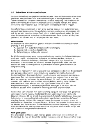 2.3 Gebruikers WMO-voorzieningen
Zoals in de inleiding aangegeven hebben wij een niet-representatieve steekproef
genomen van gebruikers van WMO-voorzieningen in Nijmegen-Noord. Via het
‘warme-contacten’ systeem kwamen we aan deze doelgroep. De huisartsen in
Lent en Oosterhout hebben ook mensen gevraag mee te werken. Het aantal
interviews was voldoende qua spreiding om een redelijk beeld te krijgen.
Vooraf dient opgemerkt dat er een grote overlap bestaat met ouderenzorg en
opvoedingsondersteuning. De resultaten, wensen en eisen van die groepen zijn
ook de wensen van deze groep. Toch zijn er enkele opvallende zaken die juist
door de verdergaande invoering van WMO ontstaan. Deze punten worden hier
genoemd en zijn vertaald in het programma van eisen.
Wie en wat?
De mensen die op dit moment gebruik maken van WMO-voorzieningen vallen
grofweg in drie groepen:
A. Ouderen met ouderdomsklachten of beperkingen;
B. Ouders met een gehandicapt kind;
C. Gehandicapten, zelfstandig wonend.
De WMO-voorzieningen waar mensen gebruik van maken zijn huisaanpassingen
zoals een traplift, invalidetoilet, in hoogte verstelbare keuken, beugels in
badkamer, die vanaf de bouw in de huizen aangebracht zijn. Daarnaast
rolstoelen, scootmobielen en rollators. Andere hulpmiddelen zoals speciale
bedden en losse lichaamsgerichte hulpmiddelen worden gefinancierd uit de
zorgverzekering.
Soms is het nodig om in een opgeleverd huis aanpassingen te doen. Bijvoorbeeld
een garage ombouwen in een gelijkvloerse slaapkamer met badkamer. In
Oosterhout lijken de meeste huizen vooral gebouwd voor gezonde dertigers en
veertigers. Een huis toekomstbestendig maken voor ouderen kost al snel een
klein vermogen en verhuizen ligt voor de hand. Dit heeft ermee te maken dat
ouderen met ziekte of gebrek vaker een gelijkvloers woning nodig hebben.
Wanneer hierin meer aanbod zou zijn, bijvoorbeeld in de vorm van
kangoeroewoningen, of kleinere gelijkvloerse woningen in de buurt van de
kinderen, zouden meer ouderen in deze wijken willen blijven wonen.
Veel ouders van kinderen met een beperking zijn juist naar deze wijk gekomen
vanwege de ruime huizen, de standaardmaten voor nieuwbouw zijn handig
(deuren minstens 90 cm breed, lage drempels). Relatief makkelijk aan te passen
huizen dus, in tegenstelling tot oude wijken waar huizen onhandige (of geen)
standaardmaten hebben. Het maatwerk voor deze groep ontbreekt echter op
veel gebieden. Daardoor ontstond Gewoon Anders: het vervoer sloot niet aan op
de wensen van de bewoners. Er was behoefte aan zaterdagopvang (respijtzorg)
voor deze kinderen. Het organiseren van de zorg voor hun kinderen vraagt veel
van ouders van zorgintensieve kinderen.
Wat gaat goed?
Ons onderzoek leidde ons vaak naar de goede kanten van wonen in Lent en
Oosterhout. De rust en de ruimte worden vaak genoemd en de goede sfeer in de

	
  

26	
  

	
  

 