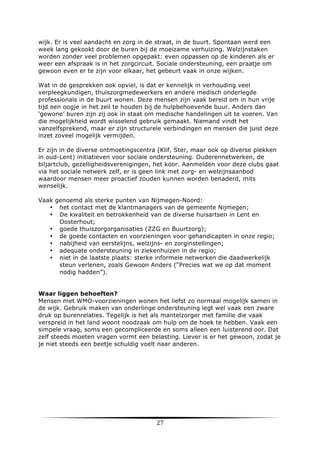 wijk. Er is veel aandacht en zorg in de straat, in de buurt. Spontaan werd een
week lang gekookt door de buren bij de moeizame verhuizing. Welzijnstaken
worden zonder veel problemen opgepakt: even oppassen op de kinderen als er
weer een afspraak is in het zorgcircuit. Sociale ondersteuning, een praatje om
gewoon even er te zijn voor elkaar, het gebeurt vaak in onze wijken.
Wat in de gesprekken ook opviel, is dat er kennelijk in verhouding veel
verpleegkundigen, thuiszorgmedewerkers en andere medisch onderlegde
professionals in de buurt wonen. Deze mensen zijn vaak bereid om in hun vrije
tijd een oogje in het zeil te houden bij de hulpbehoevende buur. Anders dan
‘gewone’ buren zijn zij ook in staat om medische handelingen uit te voeren. Van
die mogelijkheid wordt wisselend gebruik gemaakt. Niemand vindt het
vanzelfsprekend, maar er zijn structurele verbindingen en mensen die juist deze
inzet zoveel mogelijk vermijden.
Er zijn in de diverse ontmoetingscentra (Klif, Ster, maar ook op diverse plekken
in oud-Lent) initiatieven voor sociale ondersteuning. Ouderennetwerken, de
biljartclub, gezelligheidsverenigingen, het koor. Aanmelden voor deze clubs gaat
via het sociale netwerk zelf, er is geen link met zorg- en welzijnsaanbod
waardoor mensen meer proactief zouden kunnen worden benaderd, mits
wenselijk.
Vaak genoemd als sterke punten van Nijmegen-Noord:
• het contact met de klantmanagers van de gemeente Nijmegen;
• De kwaliteit en betrokkenheid van de diverse huisartsen in Lent en
Oosterhout;
• goede thuiszorgorganisaties (ZZG en Buurtzorg);
• de goede contacten en voorzieningen voor gehandicapten in onze regio;
• nabijheid van eerstelijns, welzijns- en zorginstellingen;
• adequate ondersteuning in ziekenhuizen in de regio;
• niet in de laatste plaats: sterke informele netwerken die daadwerkelijk
steun verlenen, zoals Gewoon Anders (“Precies wat we op dat moment
nodig hadden”).
Waar liggen behoeften?
Mensen met WMO-voorzieningen wonen het liefst zo normaal mogelijk samen in
de wijk. Gebruik maken van onderlinge ondersteuning legt wel vaak een zware
druk op burenrelaties. Tegelijk is het als mantelzorger met familie die vaak
verspreid in het land woont noodzaak om hulp om de hoek te hebben. Vaak een
simpele vraag, soms een gecompliceerde en soms alleen een luisterend oor. Dat
zelf steeds moeten vragen vormt een belasting. Liever is er het gewoon, zodat je
je niet steeds een beetje schuldig voelt naar anderen.

	
  

27	
  

	
  

 
