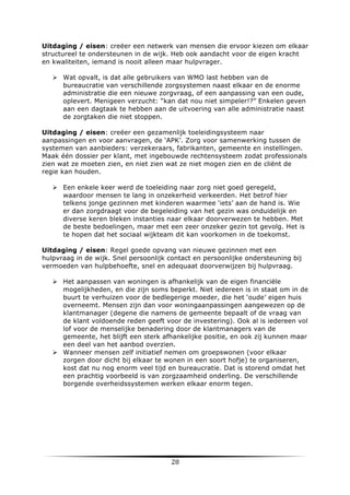 Uitdaging / eisen: creëer een netwerk van mensen die ervoor kiezen om elkaar
structureel te ondersteunen in de wijk. Heb ook aandacht voor de eigen kracht
en kwaliteiten, iemand is nooit alleen maar hulpvrager.
Ø Wat opvalt, is dat alle gebruikers van WMO last hebben van de
bureaucratie van verschillende zorgsystemen naast elkaar en de enorme
administratie die een nieuwe zorgvraag, of een aanpassing van een oude,
oplevert. Menigeen verzucht: “kan dat nou niet simpeler!?” Enkelen geven
aan een dagtaak te hebben aan de uitvoering van alle administratie naast
de zorgtaken die niet stoppen.
Uitdaging / eisen: creëer een gezamenlijk toeleidingsysteem naar
aanpassingen en voor aanvragen, de ‘APK’. Zorg voor samenwerking tussen de
systemen van aanbieders: verzekeraars, fabrikanten, gemeente en instellingen.
Maak één dossier per klant, met ingebouwde rechtensysteem zodat professionals
zien wat ze moeten zien, en niet zien wat ze niet mogen zien en de cliënt de
regie kan houden.
Ø Een enkele keer werd de toeleiding naar zorg niet goed geregeld,
waardoor mensen te lang in onzekerheid verkeerden. Het betrof hier
telkens jonge gezinnen met kinderen waarmee ‘iets’ aan de hand is. Wie
er dan zorgdraagt voor de begeleiding van het gezin was onduidelijk en
diverse keren bleken instanties naar elkaar doorverwezen te hebben. Met
de beste bedoelingen, maar met een zeer onzeker gezin tot gevolg. Het is
te hopen dat het sociaal wijkteam dit kan voorkomen in de toekomst.
Uitdaging / eisen: Regel goede opvang van nieuwe gezinnen met een
hulpvraag in de wijk. Snel persoonlijk contact en persoonlijke ondersteuning bij
vermoeden van hulpbehoefte, snel en adequaat doorverwijzen bij hulpvraag.
Ø Het aanpassen van woningen is afhankelijk van de eigen financiële
mogelijkheden, en die zijn soms beperkt. Niet iedereen is in staat om in de
buurt te verhuizen voor de bedlegerige moeder, die het ‘oude’ eigen huis
overneemt. Mensen zijn dan voor woningaanpassingen aangewezen op de
klantmanager (degene die namens de gemeente bepaalt of de vraag van
de klant voldoende reden geeft voor de investering). Ook al is iedereen vol
lof voor de menselijke benadering door de klantmanagers van de
gemeente, het blijft een sterk afhankelijke positie, en ook zij kunnen maar
een deel van het aanbod overzien.
Ø Wanneer mensen zelf initiatief nemen om groepswonen (voor elkaar
zorgen door dicht bij elkaar te wonen in een soort hofje) te organiseren,
kost dat nu nog enorm veel tijd en bureaucratie. Dat is storend omdat het
een prachtig voorbeeld is van zorgzaamheid onderling. De verschillende
borgende overheidssystemen werken elkaar enorm tegen.

	
  

28	
  

	
  

 