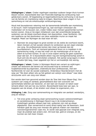 Uitdagingen / eisen: Creëer regelingen waardoor ouderen langer thuis kunnen
blijven wonen, bijvoorbeeld door een financiële bijdrage bij verbouwing naar
gelijkvloers wonen. Of begeleiding en tegemoetkoming bij verhuizing in de buurt
van de familie om mantelzorg nabij te krijgen. Beschouw deze vragen in hun
samenhang en niet als enkelvoudige verbouwingsvraag.
Houd met bouwplannen rekening met de toenemende behoefte aan mantelzorg
in de buurt: neem kangoeroewoningen op, laat woningen ontwerpen die
makkelijker om te bouwen zijn, creëer hofjes waar mensen gezamenlijk kunnen
komen wonen. Zorg er bij eigen initiatieven voor dat verschillende borgende
systemen van de lokale overheid elkaar niet dwarszitten, maar faciliteren. Zet
een taskforce op het doorbreken van deze wettelijke muren en maak het
mogelijk. Maak van Nijmegen de stad waar dit kan.
Ø Wanneer de zorgvragen te groot worden en de ziekte de overhand neemt,
lijken mensen uit het sociale netwerk te verdwijnen op een eigen eilandje
van zorg. De professionals komen dan meer op bezoek dan de
buurtbewoners. Toch wil niemand geïsoleerd leven en is meedoen in de
samenleving nodig, al was het maar om als mantelzorger af en toe op
adem te kunnen komen. Er zijn in onze wijken weinig tot geen systemen
waar dat kan. Er is bijvoorbeeld alleen nog een kerkgemeenschap actief in
Oud-Lent die dit soort activiteiten ontplooit. Het aantal zorgvragers in deze
situatie lijkt laag, maar opgeteld zijn het er vermoedelijk niet weinig.
Uitdagingen / eisen: Creëer in Nijmegen-Noord een variant op wijKringen:
cirkels van bewoners die bereid zijn structureel hulp te verlenen aan
hulpbehoevende buurtgenoten, ondersteund door professionals, met een
faciliterende rol voor de sociale wijkteams. Ondersteun Noorderstroom met de
weg van “We doen alleen iets op het gebied van welzijn voor elkaar” naar deze
structurele vorm van zorg voor elkaar.
Een eerste start kan gevormd worden door de ‘Doe Iets Voor Elkaar-Dag’. Een
systeem van vraag en aanbod, gecompleteerd door een overzicht van
opmerkelijke talenten per bewoner, en een lijst van klussen en taken waar
iemand alleen niet aan toe zou komen. Bijvoorbeeld twee keer per jaar, te
koppelen aan de straat, of als straten voor elkaar te organiseren, enz.
Uitdaging / eis: Zorg voor samenwerking en integratie van aanbod: eerstelijns,
zorg en welzijn.
Ø Tot onze grote verbazing staat samenwerking tussen welzijnsinstellingen
en eerstelijnszorg in Nijmegen-Noord nog in de kinderschoenen.
Instellingen spreken elkaars taal niet, systemen zijn niet op elkaar
afgestemd. Zeer verwarrend en soms direct lastig voor de bewoners. Juist
hierdoor gaat de zorg voor mensen die gebruik maken van meerdere
voorzieningenstromen vaak mis. Er wordt veel gepraat over integrale zorg,
maar de praktijk laat anders zien. Dit kost tijd, geld en energie, en die
kunnen we niet meer missen

	
  

29	
  

	
  

 