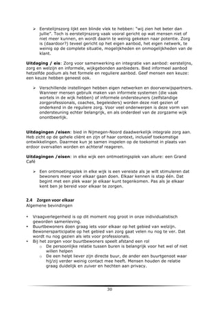 Ø Eerstelijnszorg lijkt een blinde vlek te hebben: “wij zien het beter dan
jullie”. Toch is eerstelijnszorg vaak vooral gericht op wat mensen niet of
niet meer kunnen, en wordt daarin te weinig gekeken naar potentie. Zorg
is (daardoor?) teveel gericht op het eigen aanbod, het eigen netwerk, te
weinig op de complete situatie, mogelijkheden en onmogelijkheden van de
klant.
Uitdaging / eis: Zorg voor samenwerking en integratie van aanbod: eerstelijns,
zorg en welzijn en informele, wijkgebonden aanbieders. Bied informeel aanbod
hetzelfde podium als het formele en reguliere aanbod. Geef mensen een keuze:
een keuze hebben geneest ook.
Ø Verschillende instellingen hebben eigen netwerken en doorverwijspartners.
Wanneer mensen gebruik maken van informele systemen (die vaak
wortels in de wijk hebben) of informele ondersteuners (zelfstandige
zorgprofessionals, coaches, begeleiders) worden deze niet gezien of
onderkend in de reguliere zorg. Voor veel onderwerpen is deze vorm van
ondersteuning echter belangrijk, en als onderdeel van de zorgzame wijk
onontbeerlijk.
Uitdagingen /eisen: bied in Nijmegen-Noord daadwerkelijk integrale zorg aan.
Heb zicht op de gehele cliënt en zijn of haar context, inclusief toekomstige
ontwikkelingen. Daarmee kun je samen inspelen op de toekomst in plaats van
erdoor overvallen worden en achteraf reageren.
Uitdagingen /eisen: in elke wijk een ontmoetingsplek van allure: een Grand
Café
Ø Een ontmoetingsplek in elke wijk is een vereiste als je wilt stimuleren dat
bewoners meer voor elkaar gaan doen. Elkaar kennen is stap één. Dat
begint met een plek waar je elkaar kunt tegenkomen. Pas als je elkaar
kent ben je bereid voor elkaar te zorgen.

2.4 Zorgen	
  voor	
  elkaar	
  
Algemene bevindingen
•
•

•

	
  

Vraagverlegenheid is op dit moment nog groot in onze individualistisch
geworden samenleving.
Buurtbewoners doen graag iets voor elkaar op het gebied van welzijn.
Bewonersparticipatie op het gebied van zorg gaat velen nu nog te ver. Dat
wordt nu nog gezien als iets voor professionals.
Bij het zorgen voor buurtbewoners speelt afstand een rol
o De persoonlijke relatie tussen buren is belangrijk voor het wel of niet
willen helpen
o De een helpt liever zijn directe buur, de ander een buurtgenoot waar
hij/zij verder weinig contact mee heeft. Mensen houden de relatie
graag duidelijk en zuiver en hechten aan privacy.

30	
  

	
  

 