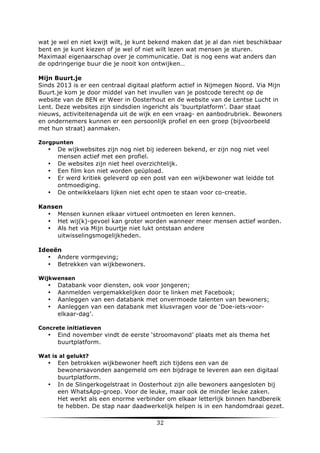 wat je wel en niet kwijt wilt, je kunt bekend maken dat je al dan niet beschikbaar
bent en je kunt kiezen of je wel of niet wilt lezen wat mensen je sturen.
Maximaal eigenaarschap over je communicatie. Dat is nog eens wat anders dan
de opdringerige buur die je nooit kon ontwijken…
Mijn Buurt.je
Sinds 2013 is er een centraal digitaal platform actief in Nijmegen Noord. Via Mijn
Buurt.je kom je door middel van het invullen van je postcode terecht op de
website van de BEN er Weer in Oosterhout en de website van de Lentse Lucht in
Lent. Deze websites zijn sindsdien ingericht als ‘buurtplatform’. Daar staat
nieuws, activiteitenagenda uit de wijk en een vraag- en aanbodrubriek. Bewoners
en ondernemers kunnen er een persoonlijk profiel en een groep (bijvoorbeeld
met hun straat) aanmaken.
Zorgpunten

•
•
•
•
•

De wijkwebsites zijn nog niet bij iedereen bekend, er zijn nog niet veel
mensen actief met een profiel.
De websites zijn niet heel overzichtelijk.
Een film kon niet worden geüpload.
Er werd kritiek geleverd op een post van een wijkbewoner wat leidde tot
ontmoediging.
De ontwikkelaars lijken niet echt open te staan voor co-creatie.

Kansen
• Mensen kunnen elkaar virtueel ontmoeten en leren kennen.
• Het wij(k)-gevoel kan groter worden wanneer meer mensen actief worden.
• Als het via Mijn buurtje niet lukt ontstaan andere
uitwisselingsmogelijkheden.
Ideeën
• Andere vormgeving;
• Betrekken van wijkbewoners.
Wijkwensen

•
•
•
•

Databank voor diensten, ook voor jongeren;
Aanmelden vergemakkelijken door te linken met Facebook;
Aanleggen van een databank met onvermoede talenten van bewoners;
Aanleggen van een databank met klusvragen voor de ‘Doe-iets-voorelkaar-dag’.

Concrete initiatieven

•

Eind november vindt de eerste ‘stroomavond’ plaats met als thema het
buurtplatform.

Wat is al gelukt?

•

•

	
  

Een betrokken wijkbewoner heeft zich tijdens een van de
bewonersavonden aangemeld om een bijdrage te leveren aan een digitaal
buurtplatform.
In de Slingerkogelstraat in Oosterhout zijn alle bewoners aangesloten bij
een WhatsApp-groep. Voor de leuke, maar ook de minder leuke zaken.
Het werkt als een enorme verbinder om elkaar letterlijk binnen handbereik
te hebben. De stap naar daadwerkelijk helpen is in een handomdraai gezet.

32	
  

	
  

 