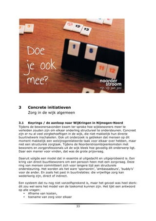 3

Concrete initiatieven
Zorg in de wijk algemeen

3.1 Keyrings / de aanloop naar WijKringen in Nijmegen-Noord
Tijdens de bewonersavonden kwam ter sprake hoe wijkbewoners meer te
verleiden zouden zijn om elkaar onderling structureel te ondersteunen. Concreet
zijn er nu al veel zorgbehoeftigen in de wijk, die niet makkelijk hun directe
buurtnetwerk inschakelen. Ook uit onderzoek is gebleken dat mensen op dit
moment makkelijk een welzijnsgerelateerde taak voor elkaar over hebben, maar
niet een structurele zorgtaak. Tijdens de Noorderstroombijeenkomsten met
bewoners en zorgprofessionals uit de wijk bleek hoe gevoelig dit onderwerp ligt.
Daar een manier voor vinden, dat was de grote prijsvraag.
Daaruit volgde een model dat in essentie al uitgedacht en uitgeprobeerd is. Een
kring van direct buurtbewoners om een persoon heen met een zorgvraag. Deze
ring van mensen committeert zich voor langere tijd aan structurele
ondersteuning. Het worden als het ware ‘sponsoren’, ‘ambassadeurs’, ‘buddy’s’
voor de ander. En zoals het past in buurtrelaties: die vrijwillige zorg kan
wederkerig zijn, direct of indirect.
Een systeem dat nu nog niet vanzelfsprekend is, maar het gevoel was heel sterk:
dit zou wel eens het model van de toekomst kunnen zijn. Het lijkt een antwoord
op alle vragen:
• Afname van kosten,
• toename van zorg voor elkaar

	
  

33	
  

	
  

 