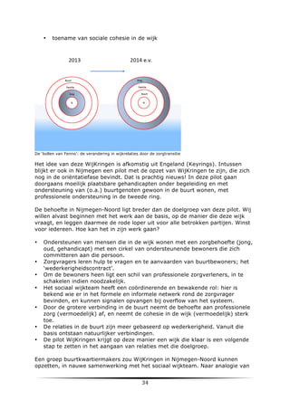 •

toename van sociale cohesie in de wijk

De ‘bollen van Fenno’: de verandering in wijkrelaties door de zorgtransitie

Het idee van deze WijKringen is afkomstig uit Engeland (Keyrings). Intussen
blijkt er ook in Nijmegen een pilot met de opzet van WijKringen te zijn, die zich
nog in de oriëntatiefase bevindt. Dat is prachtig nieuws! In deze pilot gaan
doorgaans moeilijk plaatsbare gehandicapten onder begeleiding en met
ondersteuning van (o.a.) buurtgenoten gewoon in de buurt wonen, met
professionele ondersteuning in de tweede ring.
De behoefte in Nijmegen-Noord ligt breder dan de doelgroep van deze pilot. Wij
willen alvast beginnen met het werk aan de basis, op de manier die deze wijk
vraagt, en leggen daarmee de rode loper uit voor alle betrokken partijen. Winst
voor iedereen. Hoe kan het in zijn werk gaan?
•

•
•
•

•

•
•

Ondersteunen van mensen die in de wijk wonen met een zorgbehoefte (jong,
oud, gehandicapt) met een cirkel van ondersteunende bewoners die zich
committeren aan die persoon.
Zorgvragers leren hulp te vragen en te aanvaarden van buurtbewoners; het
‘wederkerigheidscontract’.
Om de bewoners heen ligt een schil van professionele zorgverleners, in te
schakelen indien noodzakelijk.
Het sociaal wijkteam heeft een coördinerende en bewakende rol: hier is
bekend wie er in het formele en informele netwerk rond de zorgvrager
bevinden, en kunnen signalen opvangen bij overflow van het systeem.
Door de grotere verbinding in de buurt neemt de behoefte aan professionele
zorg (vermoedelijk) af, en neemt de cohesie in de wijk (vermoedelijk) sterk
toe.
De relaties in de buurt zijn meer gebaseerd op wederkerigheid. Vanuit die
basis ontstaan natuurlijker verbindingen.
De pilot WijKringen krijgt op deze manier een wijk die klaar is een volgende
stap te zetten in het aangaan van relaties met die doelgroep.

Een groep buurtkwartiermakers zou WijKringen in Nijmegen-Noord kunnen
opzetten, in nauwe samenwerking met het sociaal wijkteam. Naar analogie van

	
  

34	
  

	
  

 