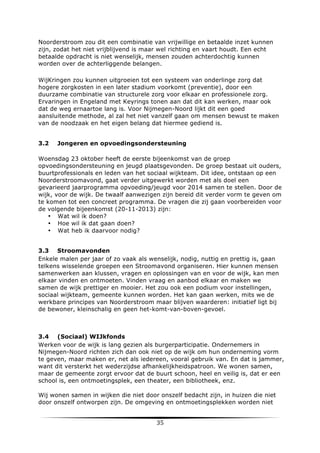 Noorderstroom zou dit een combinatie van vrijwillige en betaalde inzet kunnen
zijn, zodat het niet vrijblijvend is maar wel richting en vaart houdt. Een echt
betaalde opdracht is niet wenselijk, mensen zouden achterdochtig kunnen
worden over de achterliggende belangen.
WijKringen zou kunnen uitgroeien tot een systeem van onderlinge zorg dat
hogere zorgkosten in een later stadium voorkomt (preventie), door een
duurzame combinatie van structurele zorg voor elkaar en professionele zorg.
Ervaringen in Engeland met Keyrings tonen aan dat dit kan werken, maar ook
dat de weg ernaartoe lang is. Voor Nijmegen-Noord lijkt dit een goed
aansluitende methode, al zal het niet vanzelf gaan om mensen bewust te maken
van de noodzaak en het eigen belang dat hiermee gediend is.
3.2

Jongeren en opvoedingsondersteuning

Woensdag 23 oktober heeft de eerste bijeenkomst van de groep
opvoedingsondersteuning en jeugd plaatsgevonden. De groep bestaat uit ouders,
buurtprofessionals en leden van het sociaal wijkteam. Dit idee, ontstaan op een
Noorderstroomavond, gaat verder uitgewerkt worden met als doel een
gevarieerd jaarprogramma opvoeding/jeugd voor 2014 samen te stellen. Door de
wijk, voor de wijk. De twaalf aanwezigen zijn bereid dit verder vorm te geven om
te komen tot een concreet programma. De vragen die zij gaan voorbereiden voor
de volgende bijeenkomst (20-11-2013) zijn:
• Wat wil ik doen?
• Hoe wil ik dat gaan doen?
• Wat heb ik daarvoor nodig?
3.3 Stroomavonden
Enkele malen per jaar of zo vaak als wenselijk, nodig, nuttig en prettig is, gaan
telkens wisselende groepen een Stroomavond organiseren. Hier kunnen mensen
samenwerken aan klussen, vragen en oplossingen van en voor de wijk, kan men
elkaar vinden en ontmoeten. Vinden vraag en aanbod elkaar en maken we
samen de wijk prettiger en mooier. Het zou ook een podium voor instellingen,
sociaal wijkteam, gemeente kunnen worden. Het kan gaan werken, mits we de
werkbare principes van Noorderstroom maar blijven waarderen: initiatief ligt bij
de bewoner, kleinschalig en geen het-komt-van-boven-gevoel.

3.4 (Sociaal) WIJkfonds
Werken voor de wijk is lang gezien als burgerparticipatie. Ondernemers in
Nijmegen-Noord richten zich dan ook niet op de wijk om hun onderneming vorm
te geven, maar maken er, net als iedereen, vooral gebruik van. En dat is jammer,
want dit versterkt het wederzijdse afhankelijkheidspatroon. We wonen samen,
maar de gemeente zorgt ervoor dat de buurt schoon, heel en veilig is, dat er een
school is, een ontmoetingsplek, een theater, een bibliotheek, enz.
Wij wonen samen in wijken die niet door onszelf bedacht zijn, in huizen die niet
door onszelf ontworpen zijn. De omgeving en ontmoetingsplekken worden niet

	
  

35	
  

	
  

 