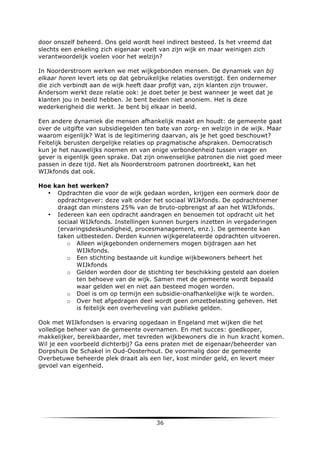 door onszelf beheerd. Ons geld wordt heel indirect besteed. Is het vreemd dat
slechts een enkeling zich eigenaar voelt van zijn wijk en maar weinigen zich
verantwoordelijk voelen voor het welzijn?
In Noorderstroom werken we met wijkgebonden mensen. De dynamiek van bij
elkaar horen levert iets op dat gebruikelijke relaties overstijgt. Een ondernemer
die zich verbindt aan de wijk heeft daar profijt van, zijn klanten zijn trouwer.
Andersom werkt deze relatie ook: je doet beter je best wanneer je weet dat je
klanten jou in beeld hebben. Je bent beiden niet anoniem. Het is deze
wederkerigheid die werkt. Je bent bij elkaar in beeld.
Een andere dynamiek die mensen afhankelijk maakt en houdt: de gemeente gaat
over de uitgifte van subsidiegelden ten bate van zorg- en welzijn in de wijk. Maar
waarom eigenlijk? Wat is de legitimering daarvan, als je het goed beschouwt?
Feitelijk berusten dergelijke relaties op pragmatische afspraken. Democratisch
kun je het nauwelijks noemen en van enige verbondenheid tussen vrager en
gever is eigenlijk geen sprake. Dat zijn onwenselijke patronen die niet goed meer
passen in deze tijd. Net als Noorderstroom patronen doorbreekt, kan het
WIJkfonds dat ook.
Hoe kan het werken?
• Opdrachten die voor de wijk gedaan worden, krijgen een oormerk door de
opdrachtgever: deze valt onder het sociaal WIJkfonds. De opdrachtnemer
draagt dan minstens 25% van de bruto-opbrengst af aan het WIJkfonds.
• Iedereen kan een opdracht aandragen en benoemen tot opdracht uit het
sociaal WIJkfonds. Instellingen kunnen burgers inzetten in vergaderingen
(ervaringsdeskundigheid, procesmanagement, enz.). De gemeente kan
taken uitbesteden. Derden kunnen wijkgerelateerde opdrachten uitvoeren.
o Alleen wijkgebonden ondernemers mogen bijdragen aan het
WIJkfonds.
o Een stichting bestaande uit kundige wijkbewoners beheert het
WIJkfonds
o Gelden worden door de stichting ter beschikking gesteld aan doelen
ten behoeve van de wijk. Samen met de gemeente wordt bepaald
waar gelden wel en niet aan besteed mogen worden.
o Doel is om op termijn een subsidie-onafhankelijke wijk te worden.
o Over het afgedragen deel wordt geen omzetbelasting geheven. Het
is feitelijk een overheveling van publieke gelden.
Ook met WIJkfondsen is ervaring opgedaan in Engeland met wijken die het
volledige beheer van de gemeente overnamen. En met succes: goedkoper,
makkelijker, bereikbaarder, met tevreden wijkbewoners die in hun kracht komen.
Wil je een voorbeeld dichterbij? Ga eens praten met de eigenaar/beheerder van
Dorpshuis De Schakel in Oud-Oosterhout. De voormalig door de gemeente
Overbetuwe beheerde plek draait als een lier, kost minder geld, en levert meer
gevoel van eigenheid.

	
  

36	
  

	
  

 