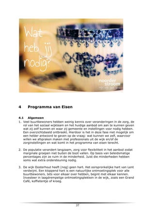 4

Programma van Eisen

4.1 Algemeen
1. Veel buurtbewoners hebben weinig kennis over veranderingen in de zorg, de
rol van het sociaal wijkteam en het huidige aanbod om aan te kunnen geven
wat zij zelf kunnen en waar zij gemeente en instellingen voor nodig hebben.
Een overzichtsbeeld ontbreekt. Hierdoor is het in deze fase niet mogelijk om
een helder antwoord te geven op de vraag: wat kunnen we zelf, waarvoor
willen we afspraken maken met professionals uit de wijk en/of de
zorginstellingen en wat komt in het programma van eisen terecht.
2. De populatie verandert langzaam, zorg voor flexibiliteit in het aanbod zodat
marginale groepen niet buiten de boot vallen. Op basis van beleidsmatige
percentages zijn ze ruim in de minderheid. Juist die minderheden hebben
soms wat extra ondersteuning nodig.
3. De wijk Oosterhout heeft (nog) geen hart. Het oorspronkelijke hart van Lent
verdwijnt. Een kloppend hart is een natuurlijke ontmoetingsplek voor alle
buurtbewoners. Iets voor elkaar over hebben, begint met elkaar kennen.
Investeer in laagdrempelige ontmoetingsplekken in de wijk, zoals een Grand
Café, koffietentje of kroeg.

	
  

37	
  

	
  

 