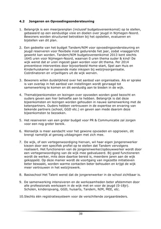 4.2

Jongeren en Opvoedingsondersteuning

1. Belangrijk is een meerjarenplan (inclusief budgetovereenkomst) op te stellen,
gebaseerd op een eenduidige visie en doelen over jeugd in Nijmegen-Noord.
Bewoners worden structureel betrokken bij het opstellen, evalueren en
bijstellen van dit plan.
2. Een gedeelte van het budget Tandem/NIM voor opvoedingsondersteuning en
jeugd reserveren voor flexibele inzet gedurende het jaar, zodat vraaggericht
gewerkt kan worden. Tandem/NIM budgetovereenkomst 2013 kent slechts
1645 uren voor Nijmegen-Noord, waarvan 0 uren thema ouder & kind! De
wijk wenst dat er uren ingezet gaan worden voor dit thema. Per 2014
preventieve interventies door bijvoorbeeld Home-start, Spel aan Huis en
Kinderhuiskamer in passende mate inkopen bij welzijnsorganisatie.
Coördinatoren en vrijwilligers uit de wijk werven.
3. Bewoners willen duidelijkheid over het aanbod van organisaties. Als er sprake
is van overlap in het aanbod van instellingen wordt gevraagd tot
samenwerking te komen en dit eenduidig aan te bieden in de wijk.
4. Themabijeenkomsten en lezingen over opvoeden worden goed bezocht en
ouders geven aan hier behoefte aan te hebben. Belangrijk is dat deze
bijeenkomsten en lezingen worden gehouden in nauwe samenwerking met de
ketenpartners. Ouders hebben vertrouwen in de expertise en ervaring van
bekende partners (school, GGD etc.) en geven aan mede daarom deze
bijeenkomsten te bezoeken.
5. Het reserveren van een groter budget voor PR & Communicatie zal zorgen
voor een nog groter bereik.
6. Wenselijk is meer aandacht voor het gewone opvoeden en opgroeien, dit
brengt namelijk al genoeg uitdagingen met zich mee.
7. De wijk, of een vertegenwoordiging hiervan, wil haar eigen jongerenwerker
kiezen door een specifiek profiel op te stellen dat Tandem vervolgens
realiseert. Het functioneren van de jongerenwerker/opbouwwerker wordt door
een vertegenwoordiging van de wijk mee geëvalueerd. Bij goed functioneren
wordt de werker, mits deze daartoe bereid is, meerdere jaren aan de wijk
gekoppeld. Op deze manier wordt de voortgang van ingezette initiatieven
beter bewaakt, worden warme contacten beter behouden en krijgt de wijk
meer vertrouwen in het welzijnswerk.
8. Basisschool Het Talent wenst dat de jongerenwerker in de school zichtbaar is.
9. De samenwerking intensiveren en de werkzaamheden beter afstemmen door
alle professionals werkzaam in de wijk met en voor de jeugd (0-18jr).
Scholen, kinderopvang, GGD, huisarts, Tandem, NIM, MEE, etc.
10.Slechts één registratiesysteem voor de verschillende zorgaanbieders.

	
  

38	
  

	
  

 