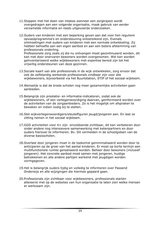 11.Stoppen met het doen van intakes wanneer een zorgtraject wordt
overgedragen aan een volgende organisatie, maak gebruik van eerder
verzamelde informatie en reeds uitgevoerde onderzoeken.
12.Ouders van kinderen met een beperking geven aan dat voor hen reguliere
opvoedprogramma’s en ondersteuning ontoereikend zijn. Evenals
ontmoetingen met ouders van kinderen met een normale ontwikkeling. Zij
hebben behoefte aan een eigen aanbod en aan een betere afstemming van
professionals onderling.
Professionele zorg zoals zij die nu ontvangen moet gecontinueerd worden, dit
kan niet door onervaren bewoners worden overgenomen. Wel kan worden
geïnventariseerd welke wijkbewoners met expertise bereid zijn tot het
vrijwillig ondersteunen van deze gezinnen.
13.Sociale kaart van alle professionals in de wijk ontwikkelen, zorg ervoor dat
ook de zelfstandig werkende professionals vindbaar zijn voor alle
wijkbewoners, bijvoorbeeld via het Buurtstation, STIP of het sociaal wijkteam.
14.Wenselijk is dat de brede scholen nog meer gezamenlijke activiteiten gaan
aanbieden.
15.Belangrijk zijn prestatie- en informatie-indicatoren, zodat ook de
wijkbewoners, of een vertegenwoordiging daarvan, geïnformeerd worden over
de activiteiten van de zorgaanbieders. Zo is het mogelijk om afspraken te
bewaken en indien nodig bij te stellen.
16.Stel wijkvertegenwoordigers/sleutelfiguren jeugd/jongeren aan. En laat ze
zitting nemen in het sociaal wijkteam.
17.GGD activiteiten voor 4+ zijn onvoldoende zichtbaar, dit kan verbeteren door
onder andere nog intensievere samenwerking met ketenpartners en door
ouders hierover te informeren. Bv. Dit vermelden in de schoolgidsen van de
diverse basisscholen.
18.Overlast door jongeren moet in de toekomst geminimaliseerd worden door te
anticiperen op de groei van het aantal kinderen. Er moet op korte termijn een
multifunctionele ruimte gerealiseerd worden. Beheer door bewoners (inclusief
jongeren). Het concrete aanbod moet samen met jongeren, huidige
betrokkenen en alle andere partijen werkend met jeugdigen worden
vormgegeven.
19.Het is belangrijk ouders tijdig en volledig te informeren over Passend
Onderwijs en alle wijzigingen die hiermee gepaard gaan.
20.Professionals zijn zichtbaar voor wijkbewoners, professionals starten
allereerst met op de websites van hun organisatie te laten zien welke mensen
er werkzaam zijn.

	
  

39	
  

	
  

 