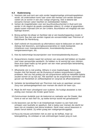 4.3 Ouderenzorg
1. Voorkom dat oud-Lent een wijk zonder laagdrempelige ontmoetingsplekken
wordt. Uit onderzoeken komt naar voren dat mensen zich eerder eenzaam
voelen als ze wonen in een (te) rustige omgeving. Ook is bekend dat
eenzame mensen vaker klachten en ziektebeelden hebben.
2. Verken de mogelijkheden voor een buurthuis/buurtwinkel in Oud-Lent (zie
eerder in dit rapport de goede voorbeelden elders). Er vinden al gesprekken
plaats tussen wijkraad Lent en Jan Linders. Buurtstation wil mogelijk ook een
bijdrage leveren.
3. Breng partijen bij elkaar en faciliteer dat er een boodschappenbus (zoals in
Elst) komt. Bus kan ook worden ingezet als vervoermiddel naar Thermion of
bibliotheek De Mariënburg.
4. Geef vrijheid om bouwkavels op alternatieve wijze te bebouwen en start de
dialoog met bewoners, woningbouwcorporaties en reeds bestaande
initiatieven over meergeneratiewonen, levensbestendig bouwen,
kangoeroewoningen, etc.
5. Kies bij toekomstige bouwprojecten voor levensloopbestendig bouwen.
6. Zorgverleners moeten naast het verlenen van zorg ook tijd hebben en houden
voor meer persoonlijke aandacht. Ze hebben nu te weinig tijd voor cliënten.
Deze druk staat haaks op het geven van een meer persoonlijke behandeling,
waar behoefte aan is.
7. Afhankelijk zijn is niet prettig. Althans in onze maatschappij. Rekening
houden met het bezoek van de thuiszorg of andere zorgverleners is geen
probleem. Wel zou het prettig zijn als zorgverleners altijd op hetzelfde tijdstip
zouden komen en op tijd zijn. Het wachten op de zorgverlener vermindert het
gevoel van flexibiliteit en zelfstandigheid en vergroot de afhankelijkheid.
8. Verbeter de bereikbaarheid van Thermion met auto en openbaar vervoer.
Zorg voor parkeergelegenheid voor mensen die slecht ter been zijn.
9. Maak De Klif meer uitnodigend voor ouderen. De huidige akoestiek is niet
prettig voor mensen die minder goed horen.
10.Communiceer duidelijk over de toekomst en realisatie van De Citadel. Wat
komt er wel en wat niet? En, op welke termijn wordt het gerealiseerd?
11.De bewoners van de flat in de Volsellastraat moeten nu een heel eind
omlopen voor bushalte en speeltuin. Dat is lastig voor mensen die slecht ter
been zijn en moeders met kleine kinderen. Denk meer vanuit bewoners in
plaats vanuit beleid. Zij willen graag een voetgangersbruggetje.
12.Focus bij nieuwe activiteiten niet zo zeer op de leeftijd, maar op
belangstelling. Zo ontstaan er ook ontmoetingen tussen jong en oud.

	
  

40	
  

	
  

 