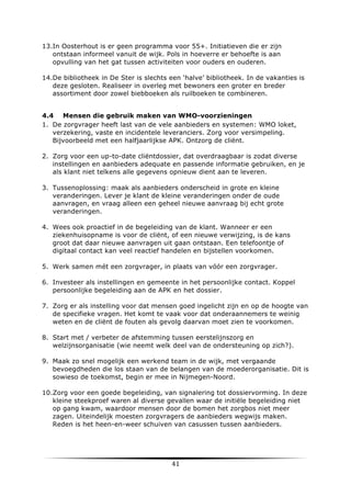 13.In Oosterhout is er geen programma voor 55+. Initiatieven die er zijn
ontstaan informeel vanuit de wijk. Pols in hoeverre er behoefte is aan
opvulling van het gat tussen activiteiten voor ouders en ouderen.
14.De bibliotheek in De Ster is slechts een ‘halve’ bibliotheek. In de vakanties is
deze gesloten. Realiseer in overleg met bewoners een groter en breder
assortiment door zowel biebboeken als ruilboeken te combineren.
4.4 Mensen die gebruik maken van WMO-voorzieningen
1. De zorgvrager heeft last van de vele aanbieders en systemen: WMO loket,
verzekering, vaste en incidentele leveranciers. Zorg voor versimpeling.
Bijvoorbeeld met een halfjaarlijkse APK. Ontzorg de cliënt.
2. Zorg voor een up-to-date cliëntdossier, dat overdraagbaar is zodat diverse
instellingen en aanbieders adequate en passende informatie gebruiken, en je
als klant niet telkens alle gegevens opnieuw dient aan te leveren.
3. Tussenoplossing: maak als aanbieders onderscheid in grote en kleine
veranderingen. Lever je klant de kleine veranderingen onder de oude
aanvragen, en vraag alleen een geheel nieuwe aanvraag bij echt grote
veranderingen.
4. Wees ook proactief in de begeleiding van de klant. Wanneer er een
ziekenhuisopname is voor de cliënt, of een nieuwe verwijzing, is de kans
groot dat daar nieuwe aanvragen uit gaan ontstaan. Een telefoontje of
digitaal contact kan veel reactief handelen en bijstellen voorkomen.
5. Werk samen mét een zorgvrager, in plaats van vóór een zorgvrager.
6. Investeer als instellingen en gemeente in het persoonlijke contact. Koppel
persoonlijke begeleiding aan de APK en het dossier.
7. Zorg er als instelling voor dat mensen goed ingelicht zijn en op de hoogte van
de specifieke vragen. Het komt te vaak voor dat onderaannemers te weinig
weten en de cliënt de fouten als gevolg daarvan moet zien te voorkomen.
8. Start met / verbeter de afstemming tussen eerstelijnszorg en
welzijnsorganisatie (wie neemt welk deel van de ondersteuning op zich?).
9. Maak zo snel mogelijk een werkend team in de wijk, met vergaande
bevoegdheden die los staan van de belangen van de moederorganisatie. Dit is
sowieso de toekomst, begin er mee in Nijmegen-Noord.
10.Zorg voor een goede begeleiding, van signalering tot dossiervorming. In deze
kleine steekproef waren al diverse gevallen waar de initiële begeleiding niet
op gang kwam, waardoor mensen door de bomen het zorgbos niet meer
zagen. Uiteindelijk moesten zorgvragers de aanbieders wegwijs maken.
Reden is het heen-en-weer schuiven van casussen tussen aanbieders.

	
  

41	
  

	
  

 