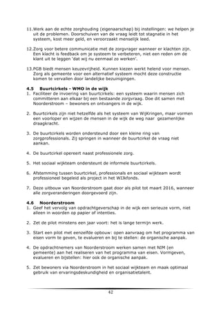 11.Werk aan de echte zorghouding (eigenaarschap) bij instellingen: we helpen je
uit de problemen. Doorschuiven van de vraag leidt tot stagnatie in het
systeem, kost meer geld, en veroorzaakt menselijk leed.
12.Zorg voor betere communicatie met de zorgvrager wanneer er klachten zijn.
Een klacht is feedback om je systeem te verbeteren, niet een reden om de
klant uit te leggen ‘dat wij nu eenmaal zo werken’.
13.PGB biedt mensen keuzevrijheid. Kunnen kiezen werkt helend voor mensen.
Zorg als gemeente voor een alternatief systeem mocht deze constructie
komen te vervallen door landelijke bezuinigingen.
4.5 Buurtcirkels - WMO in de wijk
1. Faciliteer de invoering van buurtcirkels: een systeem waarin mensen zich
committeren aan elkaar bij een bestaande zorgvraag. Doe dit samen met
Noorderstroom – bewoners en ontvangers in de wijk.
2. Buurtcirkels zijn niet hetzelfde als het systeem van WijKringen, maar vormen
een voorloper en wijzen de mensen in de wijk de weg naar gezamenlijke
draagkracht.
3. De buurtcirkels worden ondersteund door een kleine ring van
zorgprofessionals. Zij springen in wanneer de buurtcirkel de vraag niet
aankan.
4. De buurtcirkel opereert naast professionele zorg.
5. Het sociaal wijkteam ondersteunt de informele buurtcirkels.
6. Afstemming tussen buurtcirkel, professionals en sociaal wijkteam wordt
professioneel begeleid als project in het WIJkfonds.
7. Deze uitbouw van Noorderstroom gaat door als pilot tot maart 2016, wanneer
alle zorgveranderingen doorgevoerd zijn.
4.6 Noorderstroom
1. Geef het vervolg van opdrachtgeverschap in de wijk een serieuze vorm, niet
alleen in woorden op papier of intenties.
2. Zet de pilot minstens een jaar voort: het is lange termijn werk.
3. Start een pilot met eenzelfde opbouw: open aanvraag om het programma van
eisen vorm te geven, te evalueren en bij te stellen: de organische aanpak.
4. De opdrachtnemers van Noorderstroom werken samen met NIM (en
gemeente) aan het realiseren van het programma van eisen. Vormgeven,
evalueren en bijstellen: hier ook de organische aanpak.
5. Zet bewoners via Noorderstroom in het sociaal wijkteam en maak optimaal
gebruik van ervaringsdeskundigheid en organisatietalent.

	
  

42	
  

	
  

 