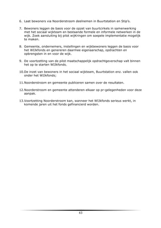 6. Laat bewoners via Noorderstroom deelnemen in Buurtstation en Stip’s.
7. Bewoners leggen de basis voor de opzet van buurtcirkels in samenwerking
met het sociaal wijkteam en bestaande formele en informele netwerken in de
wijk. Zoek aansluiting bij pilot wijKringen om soepele implementatie mogelijk
te maken.
8. Gemeente, ondernemers, instellingen en wijkbewoners leggen de basis voor
het WIJkfonds en genereren daarmee eigenaarschap, opdrachten en
opbrengsten in en voor de wijk.
9. De voortzetting van de pilot maatschappelijk opdrachtgeverschap valt binnen
het op te starten WIJkfonds.
10.De inzet van bewoners in het sociaal wijkteam, Buurtstation enz. vallen ook
onder het WIJkfonds;
11.Noorderstroom en gemeente publiceren samen over de resultaten.
12.Noorderstroom en gemeente attenderen elkaar op pr-gelegenheden voor deze
aanpak.
13.Voortzetting Noorderstroom kan, wanneer het WIJkfonds serieus werkt, in
komende jaren uit het fonds gefinancierd worden.

	
  

43	
  

	
  

 