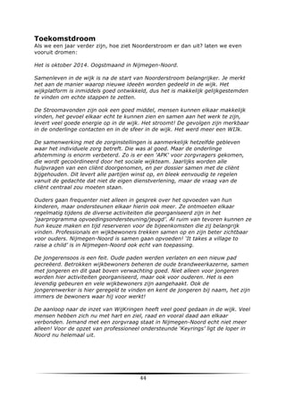 Toekomstdroom
Als we een jaar verder zijn, hoe ziet Noorderstroom er dan uit? laten we even
vooruit dromen:
Het is oktober 2014. Oogstmaand in Nijmegen-Noord.
Samenleven in de wijk is na de start van Noorderstroom belangrijker. Je merkt
het aan de manier waarop nieuwe ideeën worden gedeeld in de wijk. Het
wijkplatform is inmiddels goed ontwikkeld, dus het is makkelijk gelijkgestemden
te vinden om echte stappen te zetten.
De Stroomavonden zijn ook een goed middel, mensen kunnen elkaar makkelijk
vinden, het gevoel elkaar echt te kunnen zien en samen aan het werk te zijn,
levert veel goede energie op in de wijk. Het stroomt! De gevolgen zijn merkbaar
in de onderlinge contacten en in de sfeer in de wijk. Het werd meer een WIJk.
De samenwerking met de zorginstellingen is aanmerkelijk hetzelfde gebleven
waar het individuele zorg betreft. Die was al goed. Maar de onderlinge
afstemming is enorm verbeterd. Zo is er een 'APK' voor zorgvragers gekomen,
die wordt gecoördineerd door het sociale wijkteam. Jaarlijks worden alle
hulpvragen van een cliënt doorgenomen, en per dossier samen met de cliënt
bijgehouden. Dit levert alle partijen winst op, en bleek eenvoudig te regelen
vanuit de gedachte dat niet de eigen dienstverlening, maar de vraag van de
cliënt centraal zou moeten staan.
Ouders gaan frequenter niet alleen in gesprek over het opvoeden van hun
kinderen, maar ondersteunen elkaar hierin ook meer. Ze ontmoeten elkaar
regelmatig tijdens de diverse activiteiten die georganiseerd zijn in het
‘jaarprogramma opvoedingsondersteuning/jeugd’. Al ruim van tevoren kunnen ze
hun keuze maken en tijd reserveren voor de bijeenkomsten die zij belangrijk
vinden. Professionals en wijkbewoners trekken samen op en zijn beter zichtbaar
voor ouders. Nijmegen-Noord is samen gaan opvoeden! ‘It takes a village to
raise a child’ is in Nijmegen-Noord ook echt van toepassing.
De jongerensoos is een feit. Oude paden werden verlaten en een nieuw pad
gecreëerd. Betrokken wijkbewoners beheren de oude brandweerkazerne, samen
met jongeren en dit gaat boven verwachting goed. Niet alleen voor jongeren
worden hier activiteiten georganiseerd, maar ook voor ouderen. Het is een
levendig gebeuren en vele wijkbewoners zijn aangehaakt. Ook de
jongerenwerker is hier geregeld te vinden en kent de jongeren bij naam, het zijn
immers de bewoners waar hij voor werkt!
De aanloop naar de inzet van WijKringen heeft veel goed gedaan in de wijk. Veel
mensen hebben zich nu met hart en ziel, raad en vooral daad aan elkaar
verbonden. Iemand met een zorgvraag staat in Nijmegen-Noord echt niet meer
alleen! Voor de opzet van professioneel ondersteunde ‘Keyrings’ ligt de loper in
Noord nu helemaal uit.

	
  

44	
  

	
  

 