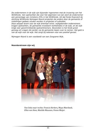 De ondernemers in de wijk zijn bijzonder ingenomen met de invoering van het
WIJkfonds. Van opdrachten die voor het algemeen nut zijn stort de ondernemer
een percentage van minstens 25% in het WIJkfonds. Uit dat fonds financiert de
stichting WIJkfonds Nijmegen-Noord projecten die anders door de gemeente of
instellingen gedaan zouden worden in projecten of subsidies.
Deze aanpak levert voor de wijk driemaal winst: wijkgebonden ondernemers
krijgen opdrachten, de gemeente investeert rechtstreeks in de wijk, en de wijk
krijgt zeer gecommitteerde opdrachtnemers. Bovendien is het fonds groot
genoeg om vragen die eerder via de gemeente liepen over te nemen. Het geld is
van de wijk voor de wijk. Het zorgt bij iedereen voor een positief gevoel.
Nijmegen-Noord is een voorbeeld van een Zorgzame Wijk.

Noorderstroom zijn wij

Van	
  links	
  naar	
  rechts:	
  Francis	
  Herbers,	
  Maya	
  Meerbeek,	
  
Ellen	
  van	
  Hees,	
  Matilde	
  Maussen,	
  Fenno	
  Meijer.	
  

	
  

45	
  

	
  

 