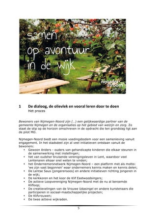  

	
  

1	
  

De	
  dialoog,	
  de	
  olievlek	
  en	
  vooral	
  leren	
  door	
  te	
  doen	
  	
  
Het proces

Bewoners van Nijmegen-Noord zijn (…) een gelijkwaardige partner van de
gemeente Nijmegen en de organisaties op het gebied van welzijn en zorg. Zo
staat de stip op de horizon omschreven in de opdracht die ten grondslag ligt aan
de pilot MO.
Nijmegen-Noord biedt een mooie voedingsbodem voor een samenleving vanuit
engagement. In het stadsdeel zijn al veel initiatieven ontstaan vanuit de
bewoners:
• Gewoon Anders - ouders van gehandicapte kinderen die elkaar steunen in
de samenwerking met instellingen;
• het van oudsher bruisende verenigingsleven in Lent, waardoor veel
Lentenaren elkaar snel weten te vinden;
• het Ondernemersnetwerk Nijmegen-Noord – een platform met als motto:
'we zijn vast begonnen' waar ondernemers kennis maken en kennis delen;
• De Lentse Saus (jongerensoos) en andere initiatieven richting jongeren in
de wijk;
• De kerkkoren en het koor de Klif Eastwoodsingers;
• De actieve Loopvereniging Nijmegen-Noord met de nu al beroemde
Klifloop;
• De creatievelingen van de Vrouwe Udasingel en andere kunstenaars die
participeren in sociaal-maatschappelijke projecten;
• De Klifvrouwen;
• De twee actieve wijkraden.

	
  

5	
  

	
  

 