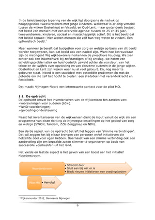 In de beleidsmatige typering van de wijk ligt doorgaans de nadruk op
hoogopgeleide tweeverdieners met jonge kinderen. Weliswaar is er enig verschil
tussen de wijken Oosterhout en Visveld, en Oud-Lent, maar grotendeels bestaat
het beeld van mensen met een overvolle agenda: tussen de 25 en 45 jaar,
tweeverdieners, kinderen, sociaal en maatschappelijk actief. Dit is het beeld dat
het beleid bepaalt: ‘hier wonen mensen die zelf hun weg weten te vinden’. Een
optimistisch beeld.1
Maar wanneer je beseft dat budgetten voor zorg en welzijn op basis van dit beeld
worden toegewezen, kan dat beeld ook een nadeel zijn. Want hoe betrouwbaar
zijn de metingen? Wij wijkbewoners herkennen de proactieve houding. We zien
echter ook een inkomensval bij zelfstandigen of bij ontslag, we horen van
scheidingsproblematiek en huishoudelijk geweld achter de voordeur, van het
taboe en de twijfels over opvoeding en van eenzame ouderen in de jonge wijken.
Oosterhout en Lent zijn wijken waar nu al veel gebeurt. En, nog meer te
gebeuren staat. Noord is een stadsdeel met potentiële problemen én met de
potentie om die zelf het hoofd te bieden: een stadsdeel met veranderkracht en
flexibiliteit.
Dat maakt Nijmegen-Noord een interessante context voor de pilot MO.
1.1 De opdracht
De opdracht omvat het inventariseren van de wijkwensen ten aanzien van:
• voorzieningen voor ouderen (65+);
• WMO-voorzieningen;
• opvoedingsondersteuning.
Naast het inventariseren van de wijkwensen dient de input vanuit de wijk als een
programma van eisen richting de Nijmeegse instellingen op het gebied van zorg
en welzijn (SWON, Tandem, ZZG Zorggroep en NIM).
Een derde aspect van de opdracht betreft het leggen van ‘slimme verbindingen’.
Dat wil zeggen het bij elkaar brengen van personen en/of initiatieven die
hetzelfde doel voor ogen hebben. Daarnaast kan een slimme verbinding ook een
aanbeveling zijn om bepaalde zaken slimmer te organiseren op basis van
succesvolle voorbeelden uit het land.
Het vierde en laatste aspect is het geven van een boost aan het initiatief
Noorderstroom.

Noorderstroom

•  Stroomt door
•  Sluit aan bij wat er is
•  Biedt nieuwe initiatieven een voedingsbodem

Pilot MO •  Vervolg?

	
  	
  	
  	
  	
  	
  	
  	
  	
  	
  	
  	
  	
  	
  	
  	
  	
  	
  	
  	
  	
  	
  	
  	
  	
  	
  	
  	
  	
  	
  	
  	
  	
  	
  	
  	
  	
  	
  	
  	
  	
  	
  	
  	
  	
  	
  	
  	
  	
  	
  	
  	
  	
  	
  	
  	
  
1

	
  

Wijkenmonitor 2012, Gemeente Nijmegen

6	
  

	
  

 