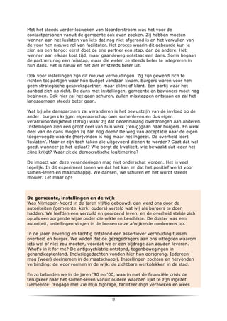Met het steeds verder losweken van Noorderstroom was het voor de
contactpersonen vanuit de gemeente ook even zoeken. Zij hebben moeten
wennen aan het loslaten van iets dat nog niet afgerond is en het vervullen van
de voor hen nieuwe rol van facilitator. Het proces waarin dit gebeurde kun je
zien als een tango: eerst doet de ene partner een stap, dan de andere. Het
wennen aan elkaar kost tijd, maar gaandeweg ontstaat een dans. Soms begaan
de partners nog een misstap, maar die weten ze steeds beter te integreren in
hun dans. Het is nieuw en het ziet er steeds beter uit.
Ook voor instellingen zijn dit nieuwe verhoudingen. Zij zijn gewend zich te
richten tot partijen waar hun budget vandaan kwam. Burgers waren voor hen
geen strategische gesprekspartner, maar cliënt of klant. Een partij waar het
aanbod zich op richt. De dans met instellingen, gemeente en bewoners moet nog
beginnen. Ook hier zal het gaan schuren, zullen misstappen ontstaan en zal het
langzaamaan steeds beter gaan.
Wat bij alle danspartners zal veranderen is het bewustzijn van de invloed op de
ander: burgers krijgen eigenaarschap over samenleven en dus eigen
verantwoordelijkheid (terug) waar zij dat decennialang overdroegen aan anderen.
Instellingen zien een groot deel van hun werk (terug)gaan naar burgers. En welk
deel van de dans mogen zij dan nog doen? De weg van acceptatie naar de eigen
toegevoegde waarde (her)vinden is nog maar net ingezet. De overheid leert
‘loslaten’. Maar er zijn toch taken die uitgevoerd dienen te worden? Gaat dat wel
goed, wanneer je het loslaat? Wie borgt de kwaliteit, wie bewaakt dat ieder het
zijne krijgt? Waar zit de democratische legitimering?
De impact van deze veranderingen mag niet onderschat worden. Het is veel
tegelijk. In dit experiment tonen we dat het kan en dat het positief werkt voor
samen-leven en maatschappij. We dansen, we schuren en het wordt steeds
mooier. Let maar op!

De gemeente, instellingen en de wijk
Was Nijmegen-Noord in de jaren vijftig gebouwd, dan werd ons door de
autoriteiten (gemeente, kerk, ouders) verteld wat wij als burgers te doen
hadden. We leefden een verzuild en geordend leven, en de overheid stelde zich
op als een zorgende wijze ouder die wikte en beschikte. De dokter was een
autoriteit, instellingen vingen in de bossen onze afwijkende medemens op.
In de jaren zeventig en tachtig ontstond een assertiever verhouding tussen
overheid en burger. We wilden dat de gezagsdragers aan ons uitlegden waarom
iets wel of niet zou moeten, voordat we er een bijdrage aan zouden leveren.
What's in it for me? De antipsychiatrie ontstond, tegenbewegingen in
gehandicaptenland. Inclusiegedachten vonden hier hun oorsprong. Iedereen
mag (weer) deelnemen in de maatschappij. Instellingen zochten en hervonden
verbinding: de woonvormen in de wijk, de zichtbare werkplekken in de stad.
En zo belanden we in de jaren ‘90 en ‘00, waarin met de financiële crisis de
terugkeer naar het samen-leven vanuit oudere waarden lijkt te zijn ingezet.
Gemeente: 'Engage me! Zie mijn bijdrage, faciliteer mijn verzoeken en wees

	
  

8	
  

	
  

 