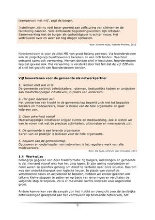teamgenoot met mij’, zegt de burger.
Instellingen zijn nu veel beter gewend aan zelfsturing van cliënten en de
facilitering daarvan. Vele ambulante begeleidingsvormen zijn ontstaan.
Samenwerking met de burger als opdrachtgever is echter nieuw. Het
vertrouwen over en weer zal nog mogen opbloeien.
Naar: Simone Huijs, Publieke Pioniers, 2013

Noorderstroom is voor de pilot MO van groot belang geweest. Via Noorderstroom
kon de projectgroep buurtbewoners bereiken en aan zich binden. Daardoor
ontstond soms ook verwarring. Mensen denken snel in instituten. Noorderstroom
liep dat gevaar ook. Die verwarring is versterkt door het feit dat de vijf ZZP-ers
al snel het gezicht van Noorderstroom werden.
Vijf bouwstenen voor de gemeente als netwerkpartner
1. Werken met wat er is
De gemeente verbindt beleidskaders, -plannen, bestuurlijke kaders en projecten
aan maatschappelijke initiatieven, in plaats van andersom.
2. Het gaat iedereen aan
Het versterken van kracht in de gemeenschap beperkt zich niet tot bepaalde
dossiers en medewerkers, maar is missie van de hele organisatie en gaat
iedereen aan.
3. Geen zekerheid vooraf
Maatschappelijke initiatieven krijgen ruimte en medewerking, ook al weten we
van te voren niet wat de precieze activiteiten, uitkomsten en meerwaarde zijn.
4. De gemeente is een lerende organisatie
‘Leren van de praktijk’ is leidraad voor de hele organisatie.
5. Bouwen aan de gemeenschap
Opbouwen en onderhouden van netwerken is het reguliere werk van alle
medewerkers.
Bron: De Baak, centrum voor innovatie, 2013

1.4 Werkwijze
Belangrijk gegeven van deze transformatie bij burgers, instellingen en gemeente
is dat niemand vooraf wist hoe het ging lopen. Er zijn weinig voorbeelden en
nooit waren ze specifiek genoeg om direct te vertalen naar onze situatie. Daarom
was een ontwikkelaanpak een logische keuze. In plaats van vooraf de
verschillende fases en activiteiten te bepalen, hebben we ervoor gekozen om
telkens kleine stappen te zetten en op basis van ervaringen en resultaten de
volgende stap te bepalen. Zo is er maximale ruimte ontstaan voor organische
groei.
Andere kenmerken van de aanpak zijn het inzicht en overzicht over de landelijke
ontwikkelingen gekoppeld aan het vertrouwen op bestaande netwerken, het

	
  

9	
  

	
  

 