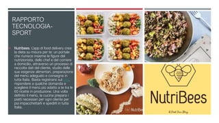 RAPPORTO
TECNOLOGIA-
SPORT
 Nutribees. L’app di food delivery crea
la dieta su misura per te: un portale
che riunisce insieme le figure del
nutrizionista, dello chef e del corriere
a domicilio, attraverso un processo di
raccolta dati del cliente, studio delle
sue esigenze alimentari, preparazione
del menù adeguato e consegna in
tutta Italia. Basta registrarsi sul sito,
rispondere a qualche domanda e
scegliere il menù più adatto a te tra le
60 ricette in produzione. Una volta
definito il menù, la cucina prepara i
piatti necessari per ogni cliente per
poi impacchettarli e spedirli in tutta
Italia.
 
