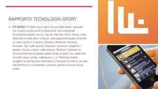 RAPPORTO TECNOLOGIA-SPORT
 FIT RADIO: Fit Radio non è altro che una Web Radio “speciale”
con musica mixata da DJ professionisti che comprende
innumerevoli playlist, tra cui: Top 40, Hip Hop, Rock, House, Indie,
Step Dub e molte altre. In basso, sulla pagina principale, troverete
un menu diviso in 5 sezioni: Generes, Workouts, Running,
Favorites, Djs. Sulla sezione “Generes” possiamo scegliere il
genere che più ci piace, nella sezione “Workout” abbiamo un
innumerevole lista di playlist adatte al tipo di sport che volete fare
(crossfit, yoga, zumba, walking ecc.), su “Running” potete
scegliere la riproduzione automatica o manuale di musica, ma solo
nel momento in cui inizierete a correre, partirà la musica da voi
scelta.
 