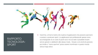 RAPPORTO
TECNOLOGIA-
SPORT
 Insomma, ormai la nostra vita è piena di applicazioni che possono spronarci
e aiutarci a praticare sport. Le applicazioni più professionali spesso sono
accompagnate di un costo di pochi euro ma sul web è possibile trovare
servizi gratuiti e validissimi allo stesso modo. Grazie a ciò anche le persone
più timide o “meno sportive” posso essere incentivate in questo mondo
senza troppi sforzi.
 