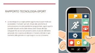 RAPPORTO TECNOLOGIA-SPORT
 La tecnologia di cui voglio parlare oggi ha reso lo sport molto più
accessibile e “comodo” per tutti. Grazie alle varie forme di
comunicazione e le varie piattaforme programmate, oggi lo sport è
possibile attuarlo anche dalla stessa casa! Grazie alle app
sviluppate fino ad ora tutti possiamo avere un piccolo allenatore
personale che ci sprona ad allenarci in maniera ottimale in ogni
momento della giornata e in ogni luogo in cui noi ci troviamo.
 