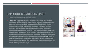 RAPPORTO TECNOLOGIA-SPORT
 Le app realizzate sono di vario tipo come :
 - Yoga.com l’app dell’omonimo sito americano che si occupa della
vendita e la distribuzione dei video-corsi di yoga in tutto il mondo. Nel
menu dell’app avrai modo di affrontare ben 45 programmi di yoga
suddivisi per tipologia: Principiante, Equilibrio, Flessibilità, Schiena
rinforzata, Riscaldamento articolazioni, Respirazione, Forma fisica,
Rilassamento, Prevenzione e Salute. Dopo aver selezionato quello che
preferisci sarai guidato, dai 30 ai 70 minuti, da immagini statiche che ti
spiegheranno nel dettaglio quali pose assumere, anche con descrizioni
audio delle posizioni base per approfondire i principali asana, ossia le
posture da assumere. Infine potrai appuntare tutti i tuoi progressi nel
calendario e condividere le foto delle sessioni nella sezione Inspire, una
specie di Instagram dello yoga.
 