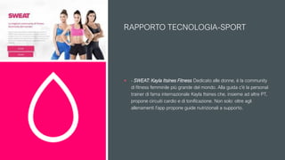 RAPPORTO TECNOLOGIA-SPORT
 - SWEAT: Kayla Itsines Fitness Dedicato alle donne, è la community
di fitness femminile più grande del mondo. Alla guida c'è la personal
trainer di fama internazionale Kayla Itsines che, insieme ad altre PT,
propone circuiti cardio e di tonificazione. Non solo: oltre agli
allenamenti l'app propone guide nutrizionali a supporto.
 