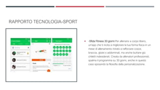 RAPPORTO TECNOLOGIA-SPORT
 -Sfida Fitness 30 giorni Per allenarsi a corpo libero,
un'app che ti incita a migliorare la tua forma fisica in un
mese di allenamento mirato a rafforzare cosce,
braccia, glutei o addominali, ma anche buttare giù
chiletti indesiderati. Creata da allenatori professionisti,
spalma il programma su 30 giorni, anche in questo
caso sposando la filosofia della personalizzazione.
 