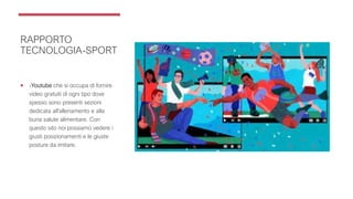 RAPPORTO
TECNOLOGIA-SPORT
 -Youtube che si occupa di fornire
video gratuiti di ogni tipo dove
spesso sono presenti sezioni
dedicata all’allenamento e alla
buna salute alimentare. Con
questo sito noi possiamo vedere i
giusti posizionamenti e le giuste
posture da imitare.
 