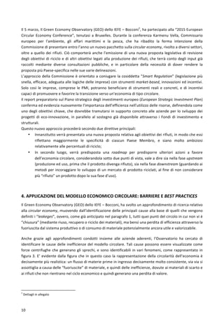  
	
  
10	
  
Il	
  5	
  marzo,	
  Il	
  Green	
  Economy	
  Observatory	
  (GEO)	
  dello	
  IEFE	
  –	
  Bocconi1
,	
  ha	
  partecipato	
  alla	
  “2015	
  European	
  
Circular	
   Economy	
   Conference”,	
   tenutasi	
   a	
   Bruxelles.	
   Durante	
   la	
   conferenza	
   Karmenu	
   Vella,	
   Commissario	
  
europeo	
   per	
   l'ambiente,	
   gli	
   affari	
   marittimi	
   e	
   la	
   pesca,	
   che	
   ha	
   ribadito	
   la	
   ferma	
   intenzione	
   della	
  
Commissione	
  di	
  presentare	
  entro	
  l’anno	
  un	
  nuovo	
  pacchetto	
  sulla	
  circular	
  economy,	
  rivolto	
  a	
  diversi	
  settori,	
  
oltre	
  a	
  quello	
  dei	
  rifiuti.	
  Ciò	
  comporterà	
  anche	
  l’emissione	
  di	
  una	
  nuova	
  proposta	
  legislativa	
  di	
  revisione	
  
degli	
  obiettivi	
  di	
  riciclo	
  e	
  di	
  altri	
  obiettivi	
  legati	
  alla	
  produzione	
  dei	
  rifiuti,	
  che	
  terrà	
  conto	
  degli	
  input	
  già	
  
raccolti	
   mediante	
   diverse	
   consultazioni	
   pubbliche,	
   e	
   in	
   particolare	
   della	
   necessità	
   di	
   dover	
   rendere	
   la	
  
proposta	
  più	
  Paese-­‐specifica	
  nelle	
  sue	
  varie	
  delineazioni.	
  
L’approccio	
  della	
  Commissione	
  è	
  orientato	
  a	
  coniugare	
  la	
  cosiddetta	
  “Smart	
  Regulation”	
  (legislazione	
  più	
  
snella,	
  efficace,	
  adeguata	
  alle	
  logiche	
  delle	
  imprese)	
  con	
  strumenti	
  market-­‐based,	
  innovazioni	
  ed	
  incentivi.	
  
Solo	
   così	
   le	
   imprese,	
   comprese	
   le	
   PMI,	
   potranno	
   beneficiare	
   di	
   strumenti	
   reali	
   e	
   concreti,	
   e	
   di	
   incentivi	
  
capaci	
  di	
  promuovere	
  e	
  favorire	
  la	
  transizione	
  verso	
  un’economia	
  di	
  tipo	
  circolare.	
  
Il	
  report	
  preparatorio	
  sul	
  Piano	
  strategico	
  degli	
  investimenti	
  europeo	
  (European	
  Strategic	
  Investment	
  Plan)	
  
conferma	
  ed	
  evidenzia	
  nuovamente	
  l’importanza	
  dell’efficienza	
  nell’utilizzo	
  delle	
  risorse,	
  definendola	
  come	
  
uno	
  degli	
  obiettivi	
  chiave,	
  che	
  dovrebbe	
  tramutarsi	
  in	
  supporto	
  concreto	
  alle	
  aziende	
  per	
  lo	
  sviluppo	
  dei	
  
progetti	
   di	
   eco-­‐innovazione,	
   in	
   parallelo	
   al	
   sostegno	
   già	
   disponibile	
   attraverso	
   i	
   Fondi	
   di	
   investimento	
   e	
  
strutturali.	
  
Questo	
  nuovo	
  approccio	
  procederà	
  secondo	
  due	
  direttive	
  principali:	
  
• Innanzitutto	
  verrà	
  presentata	
  una	
  nuova	
  proposta	
  relativa	
  agli	
  obiettivi	
  dei	
  rifiuti,	
  in	
  modo	
  che	
  essi	
  
riflettano	
   maggiormente	
   le	
   specificità	
   di	
   ciascun	
   Paese	
   Membro,	
   e	
   siano	
   molto	
   ambiziosi	
  
relativamente	
  alle	
  percentuali	
  di	
  riciclo;	
  
• In	
   secondo	
   luogo,	
   verrà	
   predisposta	
   una	
   roadmap	
   per	
   predisporre	
   ulteriori	
   azioni	
   a	
   favore	
  
dell’economia	
  circolare,	
  considerandola	
  sotto	
  due	
  punti	
  di	
  vista,	
  vale	
  a	
  dire	
  sia	
  nella	
  fase	
  upstream	
  
(produzione	
  ed	
  uso,	
  prima	
  che	
  il	
  prodotto	
  divenga	
  rifiuto),	
  sia	
  nella	
  fase	
  downstream	
  (guardando	
  ai	
  
metodi	
  per	
  incoraggiare	
  lo	
  sviluppo	
  di	
  un	
  mercato	
  di	
  prodotto	
  riciclati,	
  al	
  fine	
  di	
  non	
  considerare	
  
più	
  “rifiuto”	
  un	
  prodotto	
  dopo	
  la	
  sua	
  fase	
  d’uso).	
  
	
  
4.	
  APPLICAZIONE	
  DEL	
  MODELLO	
  ECONOMICO	
  CIRCOLARE:	
  BARRIERE	
  E	
  BEST	
  PRACTICES	
  	
  
Il	
  Green	
  Economy	
  Observatory	
  (GEO)	
  dello	
  IEFE	
  –	
  Bocconi,	
  ha	
  svolto	
  un	
  approfondimento	
  di	
  ricerca	
  relativo	
  
alla	
  circular	
  economy,	
  muovendo	
  dall’identificazione	
  delle	
  principali	
  cause	
  alla	
  base	
  di	
  quelli	
  che	
  vengono	
  
definiti	
  i	
  “leakeges”,	
  ovvero,	
  come	
  già	
  anticipato	
  nel	
  paragrafo	
  1,	
  tutti	
  quei	
  punti	
  del	
  circolo	
  in	
  cui	
  non	
  vi	
  è	
  
“chiusura”	
  (mediante	
  riuso,	
  recupero	
  o	
  riciclo	
  dei	
  materiali),	
  ma	
  bensì	
  una	
  perdita	
  di	
  efficienza	
  attraverso	
  la	
  
fuoriuscita	
  dal	
  sistema	
  produttivo	
  o	
  di	
  consumo	
  di	
  materiale	
  potenzialmente	
  ancora	
  utile	
  e	
  valorizzabile.	
  	
  
Anche	
   grazie	
   agli	
   approfondimenti	
   condotti	
   insieme	
   alle	
   aziende	
   aderenti,	
   l’Osservatorio	
   ha	
   cercato	
   di	
  
identificare	
  le	
  cause	
  delle	
  inefficienze	
  del	
  modello	
  circolare.	
  Tali	
  cause	
  possono	
  essere	
  visualizzate	
  come	
  
forze	
  centrifughe	
  che	
  generano	
  gli	
  sprechi,	
  e	
  sono	
  identificabili	
  in	
  vari	
  fenomeni,	
  come	
  rappresentato	
  in	
  
figura	
  3.	
  E’	
  evidente	
  dalla	
  figura	
  che	
  in	
  questo	
  caso	
  la	
  rappresentazione	
  della	
  circolarità	
  dell’economia	
  è	
  
decisamente	
  più	
  realistica:	
  un	
  flusso	
  di	
  materie	
  prime	
  in	
  ingresso	
  decisamente	
  molto	
  consistente,	
  via	
  via	
  si	
  
assottiglia	
  a	
  causa	
  delle	
  “fuoriuscite”	
  di	
  materiale,	
  e	
  quindi	
  delle	
  inefficienze,	
  dovute	
  ai	
  materiali	
  di	
  scarto	
  e	
  
ai	
  rifiuti	
  che	
  non	
  rientrano	
  nel	
  ciclo	
  economico	
  e	
  quindi	
  generano	
  una	
  perdita	
  di	
  valore.	
  	
  
	
  
	
  	
  	
  	
  	
  	
  	
  	
  	
  	
  	
  	
  	
  	
  	
  	
  	
  	
  	
  	
  	
  	
  	
  	
  	
  	
  	
  	
  	
  	
  	
  	
  	
  	
  	
  	
  	
  	
  	
  	
  	
  	
  	
  	
  	
  	
  	
  	
  	
  	
  	
  	
  	
  	
  	
  	
  	
  	
  	
  	
  	
  
1
	
  Dettagli	
  in	
  allegato	
  
 