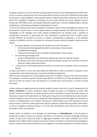  
	
  
14	
  
Il	
  progetto	
  riguarda	
  non	
  solo	
  le	
  decisioni	
  sull’approvvigionamento	
  da	
  parte	
  dell’Organizzatore	
  (EXPO	
  2015	
  
S.p.A.),	
  ma	
  anche	
  e	
  soprattutto	
  di	
  tutti	
  i	
  Paesi	
  partecipanti	
  all’evento:	
  ad	
  essi	
  sono	
  infatti	
  fornite	
  linee	
  guida	
  
per	
  impostare	
  i	
  propri	
  padiglioni	
  e	
  spazi	
  espositivi,	
  gestire	
  l’organizzazione	
  delle	
  conferenze	
  e	
  di	
  altri	
  tipi	
  di	
  
eventi.	
  Più	
  in	
  dettaglio,	
  il	
  progetto	
  ha	
  sviluppato	
  una	
  Linea	
  Guida	
  ufficiale	
  per	
  alcune	
  categorie	
  chiave	
  di	
  
fornitori	
  per	
  EXPO	
  Milano	
  2015,	
  dall’impatto	
  ambientale	
  significativo:	
  servizi	
  di	
  food&beverage	
  e	
  catering,	
  
arredamento,	
  merchandising,	
  packaging	
  e	
  organizzazione	
  di	
  eventi.	
  
I	
  criteri	
  di	
  GP	
  selezionati	
  per	
  ciascuna	
  categoria	
  di	
  prodotto	
  si	
  basano	
  sulle	
  metodologie	
  più	
  recenti,	
  sulle	
  
best	
  practice	
  di	
  eventi	
  similari,	
  e	
  su	
  linee	
  guida	
  esistenti	
  e	
  standard	
  volontari	
  e/o	
  riferimenti	
  normativi.	
  Le	
  
metodologie	
   sul	
   GP	
   impiegate	
   sono	
   state	
   adattate	
   all’applicazione	
   nel	
   contesto	
   unico	
   e	
   specifico	
   di	
  
un’Esposizione	
   Universale.	
   La	
   gran	
   parte	
   dei	
   criteri	
   valorizzano	
   e	
   promuovono	
   l’uso	
   di	
   materie	
   prime	
  
seconde	
   (derivanti	
   da	
   recupero	
   e/o	
   riciclo)	
   in	
   prodotti,	
   merchandising	
   o	
   packaging,	
   o	
   il	
   loro	
   possibile	
  
riutilizzo	
  o	
  riciclabilità	
  a	
  fine	
  vita,	
  in	
  accordo	
  con	
  i	
  principi	
  di	
  circular	
  economy.	
  Di	
  seguito	
  si	
  riportano	
  alcuni	
  
esempi:	
  
• per	
  quanto	
  riguarda	
  i	
  servizi	
  di	
  catering,	
  i	
  fornitori	
  sono	
  scelti	
  sulla	
  base	
  di:	
  
- minimizzazione	
  del	
  packaging	
  dei	
  prodotti	
  (in	
  percentuale,	
  in	
  base	
  al	
  peso);	
  
- riciclabilità	
  del	
  packaging;	
  
- contenuto	
  di	
  materiali	
  riciclati	
  nei	
  prodotti	
  (in	
  percentuale,	
  in	
  base	
  al	
  peso).	
  
• nei	
  criteri	
  di	
  acquisto	
  degli	
  arredi:	
  
- almeno	
  il	
  20%	
  dell’alluminio	
  o	
  dell’acciaio	
  utilizzato	
  dev’essere	
  di	
  materiale	
  riciclato;	
  
- gli	
  offerenti	
  sono	
  scelti	
  sulla	
  base	
  anche	
  della	
  percentuale	
  sul	
  peso	
  del	
  contenuto	
  riciclato	
  di	
  
materiali	
  in	
  legno,	
  plastica	
  e/o	
  metalli.	
  
• i	
  criteri	
  GP	
  per	
  il	
  merchandising	
  danno	
  la	
  priorità,	
  fra	
  le	
  altre	
  cose,	
  ai	
  prodotti	
  in	
  base	
  al	
  contenuto	
  
riciclato.	
  
La	
  citata	
  Linea	
  Guida	
  e	
  i	
  criteri	
  sono	
  stati	
  adottati	
  da	
  EXPO	
  2015	
  in	
  tutte	
  le	
  procedure	
  di	
  acquisto	
  e	
  sono	
  
raccomandati	
  a	
  tutti	
  i	
  Paesi	
  partecipanti,	
  incentivati	
  nell’adozione	
  degli	
  stessi.	
  	
  
EXPO	
  sta	
  anche	
  lavorando	
  ad	
  un	
  nuovo	
  progetto	
  relativo	
  alla	
  “circolarità”:	
  tutti	
  gli	
  arredi,	
  i	
  beni	
  strumentali,	
  
le	
  tecnologie	
  e	
  i	
  materiali	
  espositivi	
  utilizzati	
  negli	
  edifici	
  (sia	
  da	
  EXPO	
  sia	
  dai	
  Paesi	
  partecipanti)	
  saranno	
  
parte	
  di	
  un	
  piano	
  di	
  recupero	
  a	
  fine	
  vita	
  secondo	
  cui	
  il	
  riutilizzo	
  sarà	
  il	
  fine	
  primario,	
  e	
  il	
  riciclo	
  la	
  second	
  
best	
  option.	
  
	
  
Un	
  altro	
  esempio	
  di	
  applicazione	
  dei	
  principi	
  del	
  modello	
  circolare	
  deriva	
  da	
  un	
  caso	
  di	
  collaborazione	
  tra	
  
Veolia	
   e	
   Castorama,	
   in	
   Francia.	
   Castorama,	
   leader	
   di	
   settore	
   nel	
   paese,	
   si	
   è	
   impegnata	
   ad	
   essere	
   “Net	
  
Positive”	
  cercando	
  di	
  apportare	
  un	
  impatto	
  positivo	
  al	
  futuro	
  del	
  pianeta.	
  A	
  partire	
  da	
  questa	
  volontà,	
  ha	
  
instaurato	
  un	
  rapporto	
  di	
  cooperazione	
  con	
  Veolia,	
  grazie	
  al	
  quale	
  sono	
  state	
  adottate	
  due	
  nuove	
  soluzioni:	
  
un’unità	
  di	
  logistica	
  creata	
  ad	
  hoc	
  per	
  la	
  raccolta	
  dei	
  rifiuti	
  di	
  legname	
  provenienti	
  dagli	
  store	
  Castorama	
  in	
  
Francia,	
  e	
  la	
  progettazione	
  di	
  una	
  “polvere”	
  formata	
  per	
  il	
  35%	
  da	
  legno	
  e	
  per	
  il	
  65%	
  da	
  plastica,	
  che	
  può	
  
essere	
  riciclata	
  e	
  riutilizzata	
  a	
  livello	
  industriale.	
  Questo	
  composto	
  è	
  caratterizzato	
  da	
  migliori	
  performance,	
  
in	
  termini	
  di	
  maggiore	
  resistenza	
  all’acqua,	
  e	
  un	
  minor	
  peso	
  del	
  prodotto,	
  pari	
  al	
  40%,	
  ed	
  è	
  ora	
  utilizzato	
  
per	
  produrre	
  piani	
  cucina	
  laminati.	
  
	
  
Sempre	
   Veolia,	
   ha	
   stabilito	
   in	
   Gran	
   Bretagna	
   una	
   partnership	
   con	
   Marks&Spencer	
   al	
   fine	
   di	
   gestire	
   la	
  
problematica	
  relativa	
  al	
  trovare	
  un	
  recupero	
  alternativo	
  ai	
  5,5	
  milioni	
  di	
  tonnellate	
  di	
  bottiglie	
  di	
  plastica	
  
buttate	
   via	
   ogni	
   anno.	
   Anche	
   allo	
   scopo	
   di	
   raggiungere	
   l’obiettivo	
   “Zero	
   waste	
   landfilled”	
   per	
   la	
   Gran	
  
Bretagna	
  entro	
  il	
  2020,	
  Veolia	
  ha	
  messo	
  in	
  atto	
  alcune	
  soluzioni	
  innovative:	
  lo	
  smistamento	
  del	
  packaging	
  in	
  
plastica,	
  raccolto	
  nelle	
  strutture	
  britanniche,	
  ora	
  è	
  migliorato,	
  e	
  permette	
  di	
  separare	
  nove	
  diversi	
  polimeri	
  
 