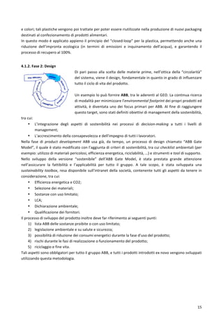  
	
  
15	
  
e	
  colori;	
  tali	
  plastiche	
  vengono	
  poi	
  trattate	
  per	
  poter	
  essere	
  riutilizzate	
  nella	
  produzione	
  di	
  nuovi	
  packaging	
  
destinati	
  al	
  confezionamento	
  di	
  prodotti	
  alimentari.	
  
In	
  questo	
  modo	
  è	
  applicato	
  appieno	
  il	
  principio	
  del	
  “closed-­‐loop”	
  per	
  la	
  plastica,	
  permettendo	
  anche	
  una	
  
riduzione	
   dell’impronta	
   ecologica	
   (in	
   termini	
   di	
   emissioni	
   e	
   inquinamento	
   dell’acqua),	
   e	
   garantendo	
   il	
  
processo	
  di	
  recupero	
  al	
  100%.	
  
	
  
4.1.2.	
  Fase	
  2:	
  Design	
  
Di	
  pari	
  passo	
  alla	
  scelta	
  delle	
  materie	
  prime,	
  nell’ottica	
  della	
  “circolarità”	
  
del	
  sistema,	
  viene	
  il	
  design,	
  fondamentale	
  in	
  quanto	
  in	
  grado	
  di	
  influenzare	
  
tutto	
  il	
  ciclo	
  di	
  vita	
  del	
  prodotto.	
  	
  
	
  
Un	
  esempio	
  lo	
  può	
  fornire	
  ABB,	
  tra	
  le	
  aderenti	
  al	
  GEO.	
  La	
  continua	
  ricerca	
  
di	
  modalità	
  per	
  minimizzare	
  l’environmental	
  footprint	
  dei	
  propri	
  prodotti	
  ed	
  
attività,	
  è	
  diventata	
  uno	
  dei	
  focus	
  primari	
  per	
  ABB.	
  Al	
  fine	
  di	
  raggiungere	
  
questo	
  target,	
  sono	
  stati	
  definiti	
  obiettivi	
  di	
  management	
  della	
  sostenibilità,	
  
tra	
  cui:	
  
• L’integrazione	
   degli	
   aspetti	
   di	
   sostenibilità	
   nei	
   processi	
   di	
   decision-­‐making	
   a	
   tutti	
   i	
   livelli	
   di	
  
management;	
  
• L’accrescimento	
  della	
  consapevolezza	
  e	
  dell’impegno	
  di	
  tutti	
  i	
  lavoratori.	
  
Nella	
   fase	
   di	
   product	
   development	
   ABB	
   usa	
   già,	
   da	
   tempo,	
   un	
   processo	
   di	
   design	
   chiamato	
   “ABB	
   Gate	
  
Model”,	
  il	
  quale	
  è	
  stato	
  modificato	
  con	
  l’aggiunta	
  di	
  criteri	
  di	
  sostenibilità,	
  tra	
  cui	
  checklist	
  ambientali	
  (per	
  
esempio:	
  utilizzo	
  di	
  materiali	
  pericolosi,	
  efficienza	
  energetica,	
  riciclabilità,	
  …)	
  e	
  strumenti	
  e	
  tool	
  di	
  supporto.	
  
Nello	
   sviluppo	
   della	
   versione	
   “sostenibile”	
   dell’ABB	
   Gate	
   Model,	
   è	
   stata	
   prestata	
   grande	
   attenzione	
  
nell’assicurare	
   la	
   fattibilità	
   e	
   l’applicabilità	
   per	
   tutto	
   il	
   gruppo.	
   A	
   tale	
   scopo,	
   è	
   stata	
   sviluppata	
   una	
  
sustainability	
  toolbox,	
  resa	
  disponibile	
  sull’intranet	
  della	
  società,	
  contenente	
  tutti	
  gli	
  aspetti	
  da	
  tenere	
  in	
  
considerazione,	
  tra	
  cui:	
  
• Efficienza	
  energetica	
  e	
  CO2;	
  
• Selezione	
  dei	
  materiali;	
  
• Sostanze	
  con	
  uso	
  limitato;	
  
• LCA;	
  
• Dichiarazione	
  ambientale;	
  
• Qualificazione	
  dei	
  fornitori.	
  
Il	
  processo	
  di	
  sviluppo	
  del	
  prodotto	
  inoltre	
  deve	
  far	
  riferimento	
  ai	
  seguenti	
  punti:	
  
1) lista	
  ABB	
  delle	
  sostanze	
  proibite	
  o	
  con	
  uso	
  limitato;	
  
2) legislazione	
  ambientale	
  e	
  su	
  salute	
  e	
  sicurezza;	
  
3) possibilità	
  di	
  riduzione	
  dei	
  consumi	
  energetici	
  durante	
  la	
  fase	
  d’uso	
  del	
  prodotto;	
  
4) rischi	
  durante	
  le	
  fasi	
  di	
  realizzazione	
  o	
  funzionamento	
  del	
  prodotto;	
  
5) riciclaggio	
  e	
  fine	
  vita.	
  
Tali	
  aspetti	
  sono	
  obbligatori	
  per	
  tutto	
  il	
  gruppo	
  ABB,	
  e	
  tutti	
  i	
  prodotti	
  introdotti	
  ex	
  novo	
  vengono	
  sviluppati	
  
utilizzando	
  questa	
  metodologia.	
  
	
  
	
  
	
  
	
  
	
  
	
  
 
