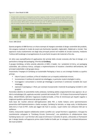  
	
  
16	
  
Figura	
  4	
  –	
  Gate	
  Model	
  di	
  ABB	
  
Fonte:	
  ABB	
  (2014)	
  
	
  
Questo	
  progetto	
  di	
  ABB	
  fornisce	
  un	
  chiaro	
  esempio	
  di	
  impegno	
  aziendale	
  al	
  design	
  sostenibile	
  dei	
  prodotti,	
  
che	
  vengono	
  realizzati	
  in	
  modo	
  da	
  essere	
  più	
  facilmente	
  riparabili,	
  migliorabili,	
  rifabbricati	
  o	
  riciclati.	
  Tale	
  
approccio	
  ricalca	
  esattamente	
  uno	
  degli	
  step	
  principali	
  previsti	
  nel	
  modello	
  di	
  circular	
  economy,	
  mediante	
  
l’utilizzo	
  dell’ecodesign	
  e	
  la	
  progettazione	
  di	
  un	
  più	
  facile	
  recupero	
  dei	
  materiali	
  a	
  fine	
  vita.	
  
	
  
Un	
   altro	
   caso	
   esemplificativo	
   di	
   applicazione	
   dei	
   princìpi	
   della	
   circular	
   economy	
   alla	
   fase	
   di	
   design,	
   e	
   in	
  
particolare	
  al	
  design	
  del	
  packaging,	
  è	
  fornito	
  da	
  Carslberg.	
  
Il	
   gruppo	
   Carlsberg,	
   un’altra	
   azienda	
   aderente	
   al	
   GEO,	
   è	
   leader,	
   tra	
   i	
   produttori	
   di	
   birra,	
   sul	
   packaging	
  
sostenibile,	
   alla	
   continua	
   ricerca,	
   sviluppo	
   e	
   implementazione	
   di	
   iniziative	
   a	
   beneficio	
   dell’ambiente,	
   dei	
  
principali	
  stakeholder	
  e	
  del	
  gruppo	
  stesso.	
  
Innanzitutto	
  l’impegno	
  di	
  Carlsberg	
  sul	
  Sustainable	
  Packaging	
  si	
  basa	
  su	
  una	
  strategia	
  fondata	
  su	
  quattro	
  
princìpi:	
  
• ridurre	
  il	
  peso	
  o	
  cambiare,	
  al	
  fine	
  di	
  imballare	
  con	
  un	
  impatto	
  ambientale	
  minore;	
  
• incrementare	
  il	
  riutilizzo	
  di	
  materiali	
  da	
  imballaggio,	
  in	
  particolar	
  modo	
  le	
  bottiglie	
  in	
  vetro;	
  
• incoraggiare	
  i	
  consumatori	
  a	
  riciclare	
  gli	
  imballaggi	
  e	
  aumentare	
  il	
  contenuto	
  riciclabile	
  dei	
  nuovi	
  
imballaggi;	
  
• ripensare	
  il	
  packaging	
  e	
  i	
  rifiuti,	
  per	
  esempio	
  incorporando	
  i	
  materiali	
  di	
  packaging	
  riciclabili	
  in	
  altri	
  
prodotti.	
  
Ponendosi	
  obiettivi	
  di	
  sostenibilità	
  molto	
  ambiziosi,	
  Carlsberg	
  adotta	
  congiuntamente	
  due	
  approcci:	
  da	
  un	
  
lato	
  la	
  metodologia	
  LCA,	
  applicata	
  secondo	
  i	
  precetti	
  del	
  metodo	
  PEF	
  –	
  EU	
  Product	
  Environmental	
  Footprint	
  
(Racc.	
   2013/179/UE);	
   dall’altro	
   l’approccio	
   Cradle-­‐to-­‐Cradle,	
   al	
   fine	
   di	
   minimizzare	
   gli	
   impatti	
   negativi	
   e	
  
migliorare	
  qualità	
  e	
  performance	
  dei	
  propri	
  prodotti.	
  
Sulla	
   base	
   dei	
   risultati	
   ottenuti	
   dall’applicazione	
   della	
   PEF,	
   a	
   livello	
   italiano	
   come	
   sperimentazione	
  
pioneristica	
  dell’implementazione	
  a	
  livello	
  europeo,	
  Carlsberg	
  ha	
  lanciato,	
  su	
  larga	
  scala,	
  la	
  distribuzione	
  
della	
   birra	
   in	
   fusti	
   di	
   PET,	
   molto	
   più	
   leggeri	
   dei	
   fusti	
   in	
   acciaio,	
   i	
   quali	
   inoltre	
   non	
   utilizzano	
   CO2	
   per	
   la	
  
spillatura.	
  
Inoltre,	
  instaurando	
  rapporti	
  collaborativi	
  stretti	
  e	
  prolifici	
  con	
  i	
  propri	
  fornitori	
  e	
  appaltatori,	
  il	
  Gruppo	
  ha	
  
recentemente	
   sviluppato	
   la	
   “Carlsberg	
   Circular	
   Community”,	
   una	
   piattaforma	
   di	
   collaborazione	
   dove	
  
Carlsberg	
  lavora	
  con	
  i	
  suoi	
  fornitori	
  allo	
  scopo	
  di	
  eliminare	
  il	
  concetto	
  di	
  spreco,	
  utilizzando	
  un	
  framework	
  
per	
  il	
  design	
  basato	
  sull’approccio	
  prima	
  citato	
  Cradle-­‐to-­‐Cradle	
  per	
  lo	
  sviluppo	
  e	
  la	
  commercializzazione	
  
dei	
  nuovi	
  prodotti.	
  
Materials selection
Restricted substances
Life-cycle assessment
Environmental and climate
declarations
Supplier qualification
24 ABB Review 2/2009
Lennart Swanstrom
ABB Corporate Research
Västerås, Sweden
lennart.swanstrom@se.abb.com
Analysis Planning SustainExecution
Redesign Piloting Implementation
0 1 2 3 4 5 6 7
Project start
agreement
Project scope
definition
Project
execution
plan
Final solution
agreement
Pilot
results
Project
handover
Close
project
Validate
results
Factbox The ABB Gate Model
The gate model is a description of a development process that is mapped as a timeline. This line is separated into sections divided by gates.
The gates mark important milestones, and the process cannot pass one of these gates and proceed into the next phase without a formal de-
cision. Such a decision is based on an assessment of the project status. All project aspects that are relevant at that stage are examined and
future actions decided. ABB has defined a specific version of the gate model. This ABB Gate Model is now used in all development processes
within the company. It permits an orderly, controllable and accountable development activity.
and not supported by the
workforce.
When it comes to product develop-
ment in any part of the ABB Group,
 
