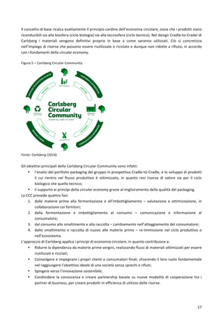  
	
  
17	
  
21
pcycling or Ecosystems Re-entry
Il	
  concetto	
  di	
  base	
  ricalca	
  esattamente	
  il	
  principio	
  cardine	
  dell’economia	
  circolare,	
  ossia	
  che	
  i	
  prodotti	
  siano	
  
riconducibili	
  sia	
  alla	
  biosfera	
  (ciclo	
  biologia)	
  sia	
  alla	
  tecnosfera	
  (ciclo	
  tecnico).	
  Nel	
  design	
  Cradle-­‐to-­‐Cradel	
  di	
  
Carlsberg	
   i	
   materiali	
   vengono	
   definitivi	
   proprio	
   in	
   base	
   a	
   come	
   saranno	
   utilizzati.	
   Ciò	
   si	
   concretizza	
  
nell’impiego	
  di	
  risorse	
  che	
  possono	
  essere	
  riutilizzate	
  o	
  riciclate	
  e	
  dunque	
  non	
  ridotte	
  a	
  rifiuto,	
  in	
  accordo	
  
con	
  i	
  fondamenti	
  della	
  circular	
  economy.	
  
	
  
Figura	
  5	
  –	
  Carlsberg	
  Circular	
  Community	
  
Fonte:	
  Carlsberg	
  (2014)	
  
	
  
Gli	
  obiettivi	
  principali	
  della	
  Carlsberg	
  Circular	
  Community	
  sono	
  infatti:	
  
• l’analisi	
  del	
  portfolio	
  packaging	
  del	
  gruppo	
  in	
  prospettiva	
  Cradle-­‐to-­‐Cradle,	
  e	
  lo	
  sviluppo	
  di	
  prodotti	
  
il	
   cui	
   rientro	
   nel	
   flusso	
   produttivo	
   è	
   ottimizzato,	
   in	
   quanto	
   resi	
   risorse	
   di	
   valore	
   sia	
   per	
   il	
   ciclo	
  
biologico	
  che	
  quello	
  tecnico;	
  
• il	
  supporto	
  ai	
  princìpi	
  della	
  circular	
  economy	
  grazie	
  al	
  miglioramento	
  della	
  qualità	
  del	
  packaging.	
  
La	
  CCC	
  prevede	
  quattro	
  fasi:	
  
1. dalle	
   materie	
   prime	
   alla	
   fermentazione	
   e	
   all’imbottigliamento	
   –	
   valutazione	
   e	
   ottimizzazione,	
   in	
  
collaborazione	
  coi	
  fornitori;	
  
2. dalla	
   fermentazione	
   e	
   imbottigliamento	
   al	
   consumo	
   –	
   comunicazione	
   e	
   informazione	
   al	
  
consumatore;	
  
3. dal	
  consumo	
  allo	
  smaltimento	
  e	
  alla	
  raccolta	
  –	
  cambiamento	
  nell’atteggiamento	
  del	
  consumatore;	
  
4. dallo	
  smaltimento	
  e	
  raccolta	
  di	
  nuovo	
  alle	
  materie	
  prime	
  –	
  re-­‐immissione	
  nel	
  ciclo	
  produttivo	
  o	
  
nell’ecosistema.	
  
L’approccio	
  di	
  Carlsberg	
  applica	
  i	
  principi	
  di	
  economia	
  circolare,	
  in	
  quanto	
  contribuisce	
  a:	
  
• Ridurre	
  la	
  dipendenza	
  da	
  materie	
  prime	
  vergini,	
  realizzando	
  flussi	
  di	
  materiali	
  ottimizzati	
  per	
  essere	
  
riutilizzati	
  e	
  riciclati;	
  
• Coinvolgere	
  e	
  impegnare	
  i	
  propri	
  clienti	
  e	
  consumatori	
  finali,	
  chiarendo	
  il	
  loro	
  ruolo	
  fondamentale	
  
nel	
  raggiungere	
  l’obiettivo	
  ideale	
  di	
  una	
  società	
  senza	
  sprechi	
  e	
  rifiuti;	
  
• Spingere	
  verso	
  l’innovazione	
  sostenibile;	
  
• Condividere	
   la	
   conoscenza	
   e	
   creare	
   partnership	
   basate	
   su	
   nuove	
   modalità	
   di	
   cooperazione	
   tra	
   i	
  
partner	
  di	
  business,	
  per	
  creare	
  prodotti	
  in	
  efficienza	
  di	
  utilizzo	
  delle	
  risorse.	
  
	
  
 