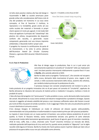 Un’altra	
  best	
  practice	
  relativa	
  alla	
  fase	
  del	
  design	
  è	
  
riscontrabile	
   in	
   Dell.	
   La	
   società	
   americana	
   pone	
  
grande	
  enfasi	
  alla	
  considerazione	
  dell’intero	
  ciclo	
  di	
  
vita	
   del	
   prodotto	
   nel	
   momento	
   in	
   cui	
   esso	
   viene	
  
concepito,	
   al	
   fine	
   di	
   favorirne	
   il	
   riutilizzo,	
   la	
  
riparazione	
   e	
   la	
   riciclabilità,	
   grazie	
   anche	
   ad	
   una	
  
scelta	
   oculata	
   dei	
   materiali	
   e	
   fornendo	
   ai	
   propri	
  
clienti	
  opzioni	
  di	
  riciclo	
  più	
  agevoli.	
  In	
  tal	
  modo	
  Dell	
  
riesce	
  ad	
  applicare	
  il	
  principio	
  del	
  “closed-­‐loop”	
  alla	
  
plastica	
   che	
   utilizza,	
   recuperandola	
   dai	
   dispositivi	
  
conferiti	
   alla	
   raccolta,	
   e	
   generando	
   nuove	
  
componenti,	
   generando	
   così	
   una	
   minore	
   impronta	
  
ambientale,	
  e	
  riducendo	
  inoltre	
  i	
  propri	
  costi.	
  	
  
Il	
  progetto	
  ha	
  ricevuto	
  la	
  certificazione	
  da	
  parte	
  di	
  
UL	
   Environment,	
   e	
   ha	
   vinto	
   la	
   prima	
   edizione	
  
dell’Accenture	
   Award	
   for	
   Circular	
   Economy	
  
Pioneers,	
  a	
  gennaio	
  2015	
  durante	
  il	
  World	
  Economic	
  
Forum.	
  
Figura	
  6	
  –	
  Il	
  modello	
  a	
  ciclo	
  chiuso	
  di	
  Dell	
  
	
  
	
  
	
  
	
  
	
  
	
  
	
  
	
  
	
  
	
  
	
  
	
  
Fonte:	
  Dell	
  (2015)	
  
	
  
4.1.3.	
  Fase	
  3:	
  Produzione	
  
Alla	
   fase	
   di	
   design	
   segue	
   la	
   produzione,	
   fase	
   in	
   cui	
   si	
   può	
   ancor	
   più	
  
concretamente	
  esplicitare	
  il	
  concetto	
  di	
  “circolarità”	
  nelle	
  sue	
  implicazioni	
  
reali.	
  Una	
  best	
  practice	
  interessante	
  relativamente	
  a	
  questa	
  fase	
  è	
  il	
  caso	
  
di	
  Barilla,	
  altra	
  azienda	
  aderente	
  al	
  GEO.	
  	
  
Barilla	
  ha	
  dato	
  avvio	
  al	
  progetto	
  “Cartacrusca”,	
  che	
  consiste	
  nel	
  recupero	
  
della	
   crusca,	
   derivante	
   dalla	
   macinazione	
   di	
   grano,	
   orzo,	
   segale	
   e	
   altri	
  
cereali,	
  e	
  nella	
  successiva	
  lavorazione	
  della	
  stessa,	
  assieme	
  alla	
  cellulosa,	
  
per	
  renderla	
  materia	
  prima	
  per	
  la	
  produzione	
  di	
  carta.	
  	
  
Il	
  processo	
  dunque	
  non	
  consiste	
  semplicemente	
  nel	
  riciclare	
  la	
  carta.	
  Si	
  
tratta	
  piuttosto	
  di	
  un	
  progetto	
  innovativo	
  che	
  va	
  di	
  pari	
  passo	
  col	
  concetto	
  di	
  “circolarità”,	
  applicato	
  da	
  
Barilla	
  attraverso	
  la	
  riduzione	
  del	
  consumo	
  di	
  materie	
  prime	
  e	
  mediante	
  il	
  recupero,	
  riutilizzo	
  e	
  riciclo	
  di	
  
prodotti	
  di	
  scarto.	
  
L’idea	
  alla	
  base	
  del	
  progetto	
  è	
  di	
  “promuovere”	
  il	
  sotto-­‐prodotto	
  crusca,	
  scarto	
  derivante	
  dalla	
  macinazione	
  
dei	
  cereali.	
  Attualmente	
  la	
  crusca	
  viene	
  venduta	
  ad	
  industrie	
  mangimistiche	
  e	
  produttrici	
  di	
  biogas.	
  Questo	
  
mercato	
  è	
  soggetto	
  ad	
  elevata	
  volatilità	
  del	
  prezzo	
  e	
  non	
  riconosce	
  sufficiente	
  valore	
  alle	
  frazioni	
  cruscali	
  
più	
  ricche	
  di	
  fibra	
  ma	
  povere	
  di	
  amido	
  e	
  proteine.	
  A	
  ciò	
  si	
  aggiunge	
  il	
  fatto	
  che	
  solo	
  una	
  piccolissima	
  parte	
  di	
  
crusca	
  è	
  destinata	
  al	
  consumo	
  umano.	
  
C’era	
   dunque	
   bisogno	
   di	
   individuare	
   un	
   modo	
   di	
   utilizzare	
   ed	
   elevare	
   questo	
   sotto-­‐prodotto,	
  
reimmettendolo	
  nel	
  ciclo	
  produttivo	
  e	
  trasformandolo	
  in	
  nuova	
  materia	
  prima	
  per	
  altri	
  processi	
  produttivi.	
  
La	
  risposta	
  è	
  stata	
  trovata	
  con	
  un	
  nuovo	
  partner	
  di	
  business:	
  una	
  cartiera	
  italiana	
  produttrice	
  di	
  carte	
  di	
  
qualità,	
   la	
   Favini	
   di	
   Rossano	
   Veneto,	
   aveva	
   recentemente	
   lanciato	
   una	
   gamma	
   di	
   carte	
   ottenute	
  
incorporando	
  residui	
  della	
  lavorazione	
  agroalimentare,	
  quali	
  bucce	
  di	
  agrumi,	
  gusci	
  di	
  nocciola	
  e	
  mandorle,	
  
sfridi	
   di	
   mais,	
   caffè,	
   kiwi,	
   e	
   olive,	
   chiamate	
   carte	
   “Crush”	
   (marchio	
   immesso	
   sul	
   mercato	
   dal	
   2012),	
  
realizzate	
  partendo	
  dall’esperienza	
  di	
  circa	
  vent’anni	
  fa,	
  quando	
  venne	
  prodotta	
  la	
  “Algacarta”	
  con	
  le	
  alghe	
  
raccolte	
  nella	
  laguna	
  di	
  Venezia.	
  Barilla	
  ha	
  intuito	
  che	
  Favini	
  poteva	
  essere	
  il	
  partner	
  ideale	
  per	
  dare	
  vita	
  al	
  
processo	
  di	
  recupero	
  della	
  crusca	
  non	
  più	
  utilizzabile	
  come	
  alimento.	
  
 