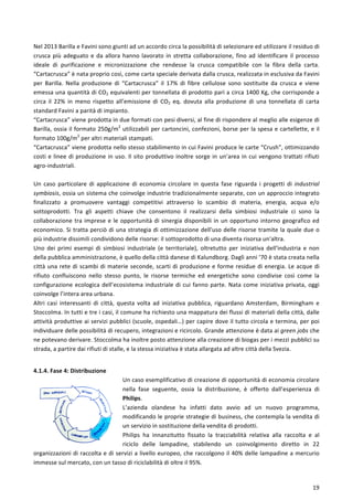  
	
  
19	
  
Nel	
  2013	
  Barilla	
  e	
  Favini	
  sono	
  giunti	
  ad	
  un	
  accordo	
  circa	
  la	
  possibilità	
  di	
  selezionare	
  ed	
  utilizzare	
  il	
  residuo	
  di	
  
crusca	
  più	
  adeguato	
  e	
  da	
  allora	
  hanno	
  lavorato	
  in	
  stretta	
  collaborazione,	
  fino	
  ad	
  identificare	
  il	
  processo	
  
ideale	
   di	
   purificazione	
   e	
   micronizzazione	
   che	
   rendesse	
   la	
   crusca	
   compatibile	
   con	
   la	
   fibra	
   della	
   carta.	
  
“Cartacrusca”	
  è	
  nata	
  proprio	
  così,	
  come	
  carta	
  speciale	
  derivata	
  dalla	
  crusca,	
  realizzata	
  in	
  esclusiva	
  da	
  Favini	
  
per	
   Barilla.	
   Nella	
   produzione	
   di	
   “Cartacrusca”	
   il	
   17%	
   di	
   fibre	
   cellulose	
   sono	
   sostituite	
   da	
   crusca	
   e	
   viene	
  
emessa	
  una	
  quantità	
  di	
  CO2	
  equivalenti	
  per	
  tonnellata	
  di	
  prodotto	
  pari	
  a	
  circa	
  1400	
  Kg,	
  che	
  corrisponde	
  a	
  
circa	
   il	
   22%	
   in	
   meno	
   rispetto	
   all’emissione	
   di	
   CO2	
   eq.	
   dovuta	
   alla	
   produzione	
   di	
   una	
   tonnellata	
   di	
   carta	
  
standard	
  Favini	
  a	
  parità	
  di	
  impianto.	
  
“Cartacrusca”	
  viene	
  prodotta	
  in	
  due	
  formati	
  con	
  pesi	
  diversi,	
  al	
  fine	
  di	
  rispondere	
  al	
  meglio	
  alle	
  esigenze	
  di	
  
Barilla,	
  ossia	
  il	
  formato	
  250g/m2
	
  utilizzabili	
  per	
  cartoncini,	
  confezioni,	
  borse	
  per	
  la	
  spesa	
  e	
  cartellette,	
  e	
  il	
  
formato	
  100g/m2
	
  per	
  altri	
  materiali	
  stampati.	
  
“Cartacrusca”	
  viene	
  prodotta	
  nello	
  stesso	
  stabilimento	
  in	
  cui	
  Favini	
  produce	
  le	
  carte	
  “Crush”,	
  ottimizzando	
  
costi	
  e	
  linee	
  di	
  produzione	
  in	
  uso.	
  Il	
  sito	
  produttivo	
  inoltre	
  sorge	
  in	
  un’area	
  in	
  cui	
  vengono	
  trattati	
  rifiuti	
  
agro-­‐industriali.	
  	
  
	
  
Un	
   caso	
   particolare	
   di	
   applicazione	
   di	
   economia	
   circolare	
   in	
   questa	
   fase	
   riguarda	
   i	
   progetti	
   di	
   industrial	
  
symbiosis,	
  ossia	
  un	
  sistema	
  che	
  coinvolge	
  industrie	
  tradizionalmente	
  separate,	
  con	
  un	
  approccio	
  integrato	
  
finalizzato	
   a	
   promuovere	
   vantaggi	
   competitivi	
   attraverso	
   lo	
   scambio	
   di	
   materia,	
   energia,	
   acqua	
   e/o	
  
sottoprodotti.	
   Tra	
   gli	
   aspetti	
   chiave	
   che	
   consentono	
   il	
   realizzarsi	
   della	
   simbiosi	
   industriale	
   ci	
   sono	
   la	
  
collaborazione	
  tra	
  imprese	
  e	
  le	
  opportunità	
  di	
  sinergia	
  disponibili	
  in	
  un	
  opportuno	
  intorno	
  geografico	
  ed	
  
economico.	
  Si	
  tratta	
  perciò	
  di	
  una	
  strategia	
  di	
  ottimizzazione	
  dell'uso	
  delle	
  risorse	
  tramite	
  la	
  quale	
  due	
  o	
  
più	
  industrie	
  dissimili	
  condividono	
  delle	
  risorse:	
  il	
  sottoprodotto	
  di	
  una	
  diventa	
  risorsa	
  un'altra.	
  
Uno	
   dei	
   primi	
   esempi	
   di	
   simbiosi	
   industriale	
   (e	
   territoriale),	
   oltretutto	
   per	
   iniziativa	
   dell'industria	
   e	
   non	
  
della	
  pubblica	
  amministrazione,	
  è	
  quello	
  della	
  città	
  danese	
  di	
  Kalundborg.	
  Dagli	
  anni	
  ’70	
  è	
  stata	
  creata	
  nella	
  
città	
  una	
  rete	
  di	
  scambi	
  di	
  materie	
  seconde,	
  scarti	
  di	
  produzione	
  e	
  forme	
  residue	
  di	
  energia.	
  Le	
  acque	
  di	
  
rifiuto	
   confluiscono	
   nello	
   stesso	
   punto,	
   le	
   risorse	
   termiche	
   ed	
   energetiche	
   sono	
   condivise	
   così	
   come	
   la	
  
configurazione	
  ecologica	
  dell’ecosistema	
  industriale	
  di	
  cui	
  fanno	
  parte.	
  Nata	
  come	
  iniziativa	
  privata,	
  oggi	
  
coinvolge	
  l’intera	
  area	
  urbana.	
  	
  
Altri	
   casi	
   interessanti	
   di	
   città,	
   questa	
   volta	
   ad	
   iniziativa	
   pubblica,	
   riguardano	
   Amsterdam,	
   Birmingham	
   e	
  
Stoccolma.	
  In	
  tutti	
  e	
  tre	
  i	
  casi,	
  il	
  comune	
  ha	
  richiesto	
  una	
  mappatura	
  dei	
  flussi	
  di	
  materiali	
  della	
  città,	
  dalle	
  
attività	
  produttive	
  ai	
  servizi	
  pubblici	
  (scuole,	
  ospedali…)	
  per	
  capire	
  dove	
  il	
  tutto	
  circola	
  e	
  termina,	
  per	
  poi	
  
individuare	
  delle	
  possibilità	
  di	
  recupero,	
  integrazioni	
  e	
  ricircolo.	
  Grande	
  attenzione	
  è	
  data	
  ai	
  green	
  jobs	
  che	
  
ne	
  potevano	
  derivare.	
  Stoccolma	
  ha	
  inoltre	
  posto	
  attenzione	
  alla	
  creazione	
  di	
  biogas	
  per	
  i	
  mezzi	
  pubblici	
  su	
  
strada,	
  a	
  partire	
  dai	
  rifiuti	
  di	
  stalle,	
  e	
  la	
  stessa	
  iniziativa	
  è	
  stata	
  allargata	
  ad	
  altre	
  città	
  della	
  Svezia.	
  
	
  
4.1.4.	
  Fase	
  4:	
  Distribuzione	
  
Un	
  caso	
  esemplificativo	
  di	
  creazione	
  di	
  opportunità	
  di	
  economia	
  circolare	
  
nella	
   fase	
   seguente,	
   ossia	
   la	
   distribuzione,	
   è	
   offerto	
   dall’esperienza	
   di	
  
Philips.	
  	
  
L’azienda	
   olandese	
   ha	
   infatti	
   dato	
   avvio	
   ad	
   un	
   nuovo	
   programma,	
  
modificando	
  le	
  proprie	
  strategie	
  di	
  business,	
  che	
  contempla	
  la	
  vendita	
  di	
  
un	
  servizio	
  in	
  sostituzione	
  della	
  vendita	
  di	
  prodotti.	
  	
  
Philips	
   ha	
   innanzitutto	
   fissato	
   la	
   tracciabilità	
   relativa	
   alla	
   raccolta	
   e	
   al	
  
riciclo	
   delle	
   lampadine,	
   stabilendo	
   un	
   coinvolgimento	
   diretto	
   in	
   22	
  
organizzazioni	
  di	
  raccolta	
  e	
  di	
  servizi	
  a	
  livello	
  europeo,	
  che	
  raccolgono	
  il	
  40%	
  delle	
  lampadine	
  a	
  mercurio	
  
immesse	
  sul	
  mercato,	
  con	
  un	
  tasso	
  di	
  riciclabilità	
  di	
  oltre	
  il	
  95%.	
  
 