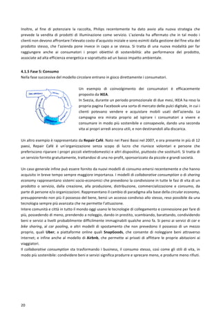  
	
  
20	
  
Inoltre,	
   al	
   fine	
   di	
   potenziare	
   la	
   raccolta,	
   Philips	
   recentemente	
   ha	
   dato	
   avvio	
   alla	
   nuova	
   strategia	
   che	
  
prevede	
   la	
   vendita	
   di	
   prodotti	
   di	
   illuminazione	
   come	
   servizio.	
   L’azienda	
   ha	
   affermato	
   che	
   in	
   tal	
   modo	
   i	
  
clienti	
  non	
  devono	
  affrontare	
  l’elevato	
  costo	
  d’acquisto	
  iniziale	
  e	
  sono	
  esimiti	
  dalla	
  gestione	
  del	
  fine	
  vita	
  del	
  
prodotto	
   stesso,	
   che	
   l’azienda	
   pone	
   invece	
   in	
   capo	
   a	
   se	
   stessa.	
   Si	
   tratta	
   di	
   una	
   nuova	
   modalità	
   per	
   far	
  
raggiungere	
   anche	
   ai	
   consumatori	
   i	
   propri	
   obiettivi	
   di	
   sostenibilità:	
   alte	
   performance	
   del	
   prodotto,	
  
associate	
  ad	
  alta	
  efficienza	
  energetica	
  e	
  soprattutto	
  ad	
  un	
  basso	
  impatto	
  ambientale.	
  
	
  
4.1.5	
  Fase	
  5:	
  Consumo	
  
Nella	
  fase	
  successiva	
  del	
  modello	
  circolare	
  entrano	
  in	
  gioco	
  direttamente	
  i	
  consumatori.	
  
	
  
Un	
   esempio	
   di	
   coinvolgimento	
   dei	
   consumatori	
   è	
   efficacemente	
  
proposto	
  da	
  IKEA.	
  
In	
  Svezia,	
  durante	
  un	
  periodo	
  promozionale	
  di	
  due	
  mesi,	
  IKEA	
  ha	
  reso	
  la	
  
propria	
  pagina	
  Facebook	
  una	
  sorta	
  di	
  mercato	
  delle	
  pulci	
  digitale,	
  in	
  cui	
  i	
  
clienti	
   potevano	
   vendere	
   e	
   acquistare	
   mobili	
   usati	
   dell’azienda.	
   La	
  
campagna	
   era	
   mirata	
   proprio	
   ad	
   ispirare	
   i	
   consumatori	
   a	
   vivere	
   e	
  
consumare	
  in	
  modo	
  più	
  sostenibile	
  e	
  consapevole,	
  dando	
  una	
  seconda	
  
vita	
  ai	
  propri	
  arredi	
  ancora	
  utili,	
  e	
  non	
  destinandoli	
  alla	
  discarica.	
  
	
  
Un	
  altro	
  esempio	
  è	
  rappresentato	
  da	
  Repair	
  Café.	
  Nato	
  nei	
  Paesi	
  Bassi	
  nel	
  2007,	
  e	
  ora	
  presente	
  in	
  più	
  di	
  12	
  
paesi,	
   Repair	
   Café	
   è	
   un’organizzazione	
   senza	
   scopo	
   di	
   lucro	
   che	
   riunisce	
   volontari	
   e	
   persone	
   che	
  
preferiscono	
  riparare	
  i	
  propri	
  piccoli	
  elettrodomestici	
  e	
  altri	
  dispositivi,	
  piuttosto	
  che	
  sostituirli.	
  Si	
  tratta	
  di	
  
un	
  servizio	
  fornito	
  gratuitamente,	
  trattandosi	
  di	
  una	
  no-­‐profit,	
  sponsorizzato	
  da	
  piccole	
  e	
  grandi	
  società.	
  
	
  
Un	
  caso	
  generale	
  infine	
  può	
  essere	
  fornito	
  da	
  nuovi	
  modelli	
  di	
  consumo	
  emersi	
  recentemente	
  e	
  che	
  hanno	
  
acquisito	
  in	
  breve	
  tempo	
  sempre	
  maggiore	
  importanza.	
  I	
  modelli	
  di	
  collaborative	
  consumption	
  o	
  di	
  sharing	
  
economy	
  rappresentano	
  sistemi	
  socio-­‐economici	
  che	
  prevedono	
  la	
  condivisione	
  in	
  tutte	
  le	
  fasi	
  di	
  vita	
  di	
  un	
  
prodotto	
   o	
   servizio,	
   dalla	
   creazione,	
   alla	
   produzione,	
   distribuzione,	
   commercializzazione	
   e	
   consumo,	
   da	
  
parte	
  di	
  persone	
  e/o	
  organizzazioni.	
  Rappresentano	
  il	
  cambio	
  di	
  paradigma	
  alla	
  base	
  della	
  circular	
  economy,	
  
presupponendo	
  non	
  più	
  il	
  possesso	
  del	
  bene,	
  bensì	
  un	
  accesso	
  condiviso	
  allo	
  stesso,	
  reso	
  possibile	
  da	
  una	
  
tecnologia	
  sempre	
  più	
  avanzata	
  che	
  ne	
  permette	
  l’attuazione.	
  	
  
Intere	
  comunità	
  e	
  città	
  in	
  tutto	
  il	
  mondo	
  oggi	
  usano	
  le	
  tecnologie	
  di	
  collegamento	
  e	
  connessione	
  per	
  fare	
  di	
  
più,	
  possedendo	
  di	
  meno,	
  prendendo	
  a	
  noleggio,	
  dando	
  in	
  prestito,	
  scambiando,	
  barattando,	
  condividendo	
  
beni	
  e	
  servizi	
  a	
  livelli	
  probabilmente	
  difficilmente	
  immaginabili	
  qualche	
  anno	
  fa.	
  Si	
  pensi	
  ai	
  servizi	
  di	
  car	
  e	
  
bike	
   sharing,	
   al	
   car	
   pooling,	
   e	
   altri	
   modelli	
   di	
   spostamento	
   che	
   non	
   prevedono	
   il	
   possesso	
   di	
   un	
   mezzo	
  
proprio,	
   quali	
   Uber;	
   a	
   piattaforme	
   online	
   quali	
   SnapGoods,	
   che	
   consente	
   di	
   noleggiare	
   beni	
   attraverso	
  
internet;	
  e	
  infine	
  anche	
  al	
  modello	
  di	
  Airbnb,	
  che	
  permette	
  ai	
  privati	
  di	
  affittare	
  le	
  proprie	
  abitazioni	
  ai	
  
viaggiatori.	
  
Il	
  collaborative	
  consumption	
  sta	
  trasformando	
  i	
  business,	
  il	
  consumo	
  stesso,	
  così	
  come	
  gli	
  stili	
  di	
  vita,	
  in	
  
modo	
  più	
  sostenibile:	
  condividere	
  beni	
  e	
  servizi	
  significa	
  produrre	
  e	
  sprecare	
  meno,	
  e	
  produrre	
  meno	
  rifiuti.	
  
	
  
 