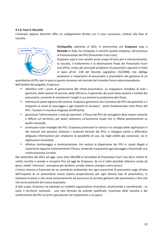  
	
  
21	
  
	
  
	
  
4.1.6.	
  Fase	
  6:	
  Raccolta	
  
L’esempio	
   appena	
   descritto	
   offre	
   un	
   collegamento	
   diretto	
   con	
   il	
   caso	
   successivo,	
   relativo	
   alla	
   fase	
   di	
  
raccolta.	
  
	
  
Certiquality,	
   aderente	
   al	
   GEO,	
   in	
   partnership	
   con	
   Ecopneus	
   scpa	
   e	
  
Remade	
  in	
  Italy,	
  ha	
  sviluppato	
  il	
  marchio	
  qualità	
  ecopneus,	
  dal	
  processo	
  
di	
  frantumazione	
  dei	
  PFU	
  (Pneumatici	
  Fuori	
  Uso).	
  
Ecopneus	
  scpa	
  è	
  una	
  società	
  senza	
  scopo	
  di	
  lucro	
  per	
  il	
  rintracciamento,	
  
la	
   raccolta,	
   il	
   trattamento	
   e	
   la	
   destinazione	
   finale	
   dei	
   Pneumatici	
   Fuori	
  
Uso	
  (PFU),	
  creata	
  dai	
  principali	
  produttori	
  di	
  pneumatici	
  operanti	
  in	
  Italia	
  
in	
   base	
   all’art.	
   228	
   del	
   Decreto	
   Legislativo	
   152/2006,	
   che	
   obbliga	
  
produttori	
  e	
  importatori	
  di	
  pneumatici	
  a	
  provvedere	
  alla	
  gestione	
  di	
  un	
  
quantitativo	
  di	
  PFU	
  pari	
  in	
  peso	
  a	
  quanto	
  immesso	
  nel	
  mercato	
  del	
  ricambio	
  l'anno	
  solare	
  precedente.	
  
Nell’ambito	
  del	
  progetto,	
  Ecopneus:	
  
• identifica	
   tutti	
   i	
   punti	
   di	
   generazione	
   del	
   rifiuto-­‐pneumatico.	
   La	
   mappatura	
   completa	
   di	
   tutti	
   i	
  
gommisti,	
  delle	
  stazioni	
  di	
  servizio,	
  delle	
  officine	
  e,	
  in	
  generale,	
  dei	
  punti	
  dove	
  avviene	
  il	
  cambio	
  dei	
  
pneumatici,	
  consente	
  di	
  monitorare	
  i	
  luoghi	
  in	
  cui	
  avviene	
  la	
  produzione	
  del	
  rifiuto.	
  
• ottimizza	
  la	
  parte	
  logistica	
  del	
  sistema.	
  Ecopneus	
  garantisce	
  che	
  il	
  prelievo	
  dei	
  PFU	
  dai	
  gommisti	
  e	
  il	
  
trasporto	
  ai	
  centri	
  di	
  stoccaggio	
  e	
  agli	
  impianti	
  di	
  recupero	
  -­‐	
  parte	
  fondamentale	
  nella	
  filiera	
  del	
  
PFU	
  -­‐	
  funzioni	
  in	
  maniera	
  integrata	
  ed	
  efficiente;	
  
• garantisce	
  l’alimentazione	
  a	
  tutti	
  gli	
  operatori.	
  Il	
  flusso	
  dei	
  PFU	
  da	
  raccogliere	
  deve	
  essere	
  costante	
  
e	
   diffuso	
   sul	
   territorio,	
   per	
   poter	
   sostenere	
   un’economia	
   locale	
   che	
   si	
   rifletta	
   positivamente	
   su	
  
quella	
  nazionale;	
  
• promuove	
  nuovi	
  impieghi	
  dei	
  PFU.	
  Ecopneus	
  promuove	
  la	
  ricerca	
  e	
  lo	
  sviluppo	
  delle	
  applicazioni	
  e	
  
dei	
   mercati	
   che	
   possono	
   utilizzare	
   i	
   materiali	
   derivati	
   dai	
   PFU;	
   si	
   impegna	
   anche	
   a	
   diffondere	
  
adeguata	
   informazione	
   per	
   ampliarne	
   le	
   possibilità	
   di	
   uso,	
   sia	
   negli	
   ambiti	
   già	
   conosciuti,	
   sia	
   in	
  
applicazioni	
  innovative;	
  
• effettua	
   monitoraggio	
   e	
   rendicontazione.	
   Per	
   evitare	
   la	
   dispersione	
   dei	
   PFU	
   in	
   canali	
   illegali	
   è	
  
importante	
  seguirne	
  costantemente	
  il	
  flusso,	
  rendendo	
  trasparente	
  ogni	
  passaggio	
  e	
  favorendo	
  una	
  
rendicontazione	
  corretta.	
  
Dal	
  settembre	
  del	
  2011	
  ad	
  oggi,	
  sono	
  oltre	
  500.000	
  le	
  tonnellate	
  di	
  Pneumatici	
  Fuori	
  Uso	
  (62,5	
  milioni	
  di	
  
unità)	
  raccolte	
  e	
  avviate	
  a	
  recupero	
  fino	
  ad	
  oggi	
  da	
  Ecopneus,	
  da	
  cui	
  è	
  stato	
  possibile	
  ottenere	
  campi	
  da	
  
gioco,	
  asfalti	
  "silenziosi",	
  aree	
  gioco	
  per	
  bambini,	
  arredo	
  urbano,	
  energia	
  e	
  altro	
  ancora.	
  
L’intero	
  sistema	
  è	
  finanziato	
  da	
  un	
  contributo	
  ambientale	
  che	
  ogni	
  acquirente	
  di	
  pneumatici	
  paga	
  all’atto	
  
dell’acquisto	
   di	
   un	
   pneumatico	
   nuovo	
   (valore	
   proporzionato	
   per	
   ogni	
   diverso	
   tipo	
   di	
   pneumatico,	
   in	
  
relazione	
  al	
  peso)	
  e	
  che	
  serve	
  esclusivamente	
  ad	
  assicurare	
  la	
  corretta	
  gestione	
  del	
  pneumatico	
  a	
  fine	
  vita	
  
che	
  verrà	
  sostituito	
  dal	
  nuovo	
  acquistato.	
  
A	
  tale	
  scopo,	
  Ecopneus	
  ha	
  adottato	
  un	
  modello	
  organizzativo	
  innovativo,	
  strutturando	
  e	
  coordinando	
  -­‐	
  su	
  
tutto	
   il	
   territorio	
   nazionale	
   -­‐	
   una	
   rete	
   formata	
   da	
   aziende	
   qualificate,	
   incaricate	
   della	
   raccolta	
   e	
   del	
  
conferimento	
  dei	
  PFU	
  ai	
  centri	
  specializzati	
  nel	
  trattamento	
  e	
  recupero.	
  
	
  
 