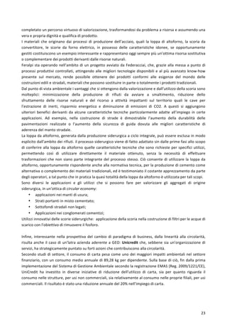  
	
  
23	
  
completato	
  un	
  percorso	
  virtuoso	
  di	
  valorizzazione,	
  trasformandosi	
  da	
  problema	
  a	
  risorsa	
  e	
  assumendo	
  una	
  
vera	
  e	
  propria	
  dignità	
  e	
  qualifica	
  di	
  prodotto.	
  
I	
   materiali	
   che	
   originano	
   dai	
   processi	
   di	
   produzione	
   dell’acciaio,	
   quali	
   la	
   loppa	
   di	
   altoforno,	
   la	
   scoria	
   da	
  
convertitore,	
   le	
   scorie	
   da	
   forno	
   elettrico,	
   in	
   possesso	
   delle	
   caratteristiche	
   idonee,	
   se	
   opportunamente	
  
gestiti	
  costituiscono	
  un	
  esempio	
  interessante	
  e	
  rappresentano	
  oggi	
  sempre	
  più	
  un’ottima	
  risorsa	
  sostitutiva	
  
o	
  complementare	
  dei	
  prodotti	
  derivanti	
  dalle	
  risorse	
  naturali.	
  	
  
Feralpi	
  sta	
  operando	
  nell’ambito	
  di	
  un	
  progetto	
  avviato	
  da	
  Federacciai,	
  che,	
  grazie	
  alla	
  messa	
  a	
  punto	
  di	
  
processi	
  produttivi	
  controllati,	
  attingendo	
  alle	
  migliori	
  tecnologie	
  disponibili	
  e	
  al	
  più	
  avanzato	
  know-­‐how	
  
presente	
   sul	
   mercato,	
   rende	
   possibile	
   ottenere	
   dei	
   prodotti	
   conformi	
   alle	
   esigenze	
   del	
   mondo	
   delle	
  
costruzioni	
  edili	
  e	
  stradali,	
  materiali	
  che	
  possono	
  sostituire	
  in	
  parte	
  o	
  totalmente	
  i	
  prodotti	
  tradizionali.	
  
Dal	
  punto	
  di	
  vista	
  ambientale	
  i	
  vantaggi	
  che	
  si	
  ottengono	
  dalla	
  valorizzazione	
  e	
  dall’utilizzo	
  della	
  scoria	
  sono	
  
molteplici:	
   minimizzazione	
   della	
   produzione	
   di	
   rifiuti	
   da	
   avviare	
   a	
   smaltimento,	
   riduzione	
   dello	
  
sfruttamento	
   delle	
   risorse	
   naturali	
   e	
   del	
   ricorso	
   a	
   attività	
   impattanti	
   sul	
   territorio	
   quali	
   le	
   cave	
   per	
  
l’estrazione	
   di	
   inerti,	
   risparmio	
   energetico	
   e	
   diminuzione	
   di	
   emissioni	
   di	
   CO2.	
   A	
   questi	
   si	
   aggiungono	
  
ulteriori	
   benefici	
   derivanti	
   da	
   alcune	
   caratteristiche	
   tecniche	
   particolarmente	
   adatte	
   all’impiego	
   in	
   certe	
  
applicazioni.	
   Ad	
   esempio,	
   nella	
   costruzione	
   di	
   strade	
   è	
   dimostrabile	
   l’aumento	
   della	
   durabilità	
   delle	
  
pavimentazioni	
   realizzate	
   o	
   l’aumento	
   della	
   sicurezza	
   di	
   guida	
   dovuta	
   alle	
   migliori	
   caratteristiche	
   di	
  
aderenza	
  del	
  manto	
  stradale.	
  
La	
  loppa	
  da	
  altoforno,	
  generata	
  dalla	
  produzione	
  siderurgica	
  a	
  ciclo	
  integrale,	
  può	
  essere	
  esclusa	
  in	
  modo	
  
esplicito	
  dall’ambito	
  dei	
  rifiuti.	
  il	
  processo	
  siderurgico	
  viene	
  di	
  fatto	
  adattato	
  sin	
  dalle	
  prime	
  fasi	
  allo	
  scopo	
  
di	
  conferire	
  alla	
  loppa	
  da	
  altoforno	
  quelle	
  caratteristiche	
  tecniche	
  che	
  sono	
  richieste	
  per	
  specifici	
  utilizzi,	
  
permettendo	
   così	
   di	
   utilizzare	
   direttamente	
   il	
   materiale	
   ottenuto,	
   senza	
   la	
   necessità	
   di	
   effettuare	
  
trasformazioni	
  che	
  non	
  siano	
  parte	
  integrante	
  del	
  processo	
  stesso.	
  Ciò	
  consente	
  di	
  utilizzare	
  la	
  loppa	
  da	
  
altoforno,	
  opportunamente	
  rispondente	
  anche	
  alla	
  normativa	
  tecnica,	
  per	
  la	
  produzione	
  di	
  cemento	
  come	
  
alternativa	
  o	
  complemento	
  dei	
  materiali	
  tradizionali,	
  ed	
  è	
  testimoniato	
  il	
  costante	
  apprezzamento	
  da	
  parte	
  
degli	
  operatori,	
  a	
  tal	
  punto	
  che	
  in	
  pratica	
  la	
  quasi	
  totalità	
  della	
  loppa	
  da	
  altoforno	
  è	
  utilizzata	
  per	
  tali	
  scopi.	
  
Sono	
   diversi	
   le	
   applicazioni	
   e	
   gli	
   utilizzi	
   che	
   si	
   possono	
   fare	
   per	
   valorizzare	
   gli	
   aggregati	
   di	
   origine	
  
siderurgica,	
  in	
  un’ottica	
  di	
  circular	
  economy:	
  
• applicazioni	
  nei	
  manti	
  di	
  usura;	
  
• Strati	
  portanti	
  in	
  misto	
  cementato;	
  
• Sottofondi	
  stradali	
  non	
  legati;	
  
• Applicazioni	
  nei	
  conglomerati	
  cementizi;	
  	
  
Utilizzi	
  innovativi	
  delle	
  scorie	
  siderurgiche:	
  	
  applicazione	
  della	
  scoria	
  nella	
  costruzione	
  di	
  filtri	
  per	
  le	
  acque	
  di	
  
scarico	
  con	
  l’obiettivo	
  di	
  rimuovere	
  il	
  fosforo.	
  
	
  
Infine,	
  interessante	
  nella	
  prospettiva	
  del	
  cambio	
  di	
  paradigma	
  di	
  business,	
  dalla	
  linearità	
  alla	
  circolarità,	
  
risulta	
  anche	
  il	
  caso	
  di	
  un’latra	
  azienda	
  aderente	
  a	
  GEO:	
  Unicredit	
  che,	
  sebbene	
  sia	
  un’organizzazione	
  di	
  
servizi,	
  ha	
  strategicamente	
  puntato	
  su	
  forti	
  azioni	
  che	
  contribuiscono	
  alla	
  circolarità.	
  
Secondo	
  studi	
  di	
  settore,	
  il	
  consumo	
  di	
  carta	
  pesa	
  come	
  uno	
  dei	
  maggiori	
  impatti	
  ambientali	
  nel	
  settore	
  
finanziario,	
  con	
  un	
  consumo	
  medio	
  annuale	
  di	
  89,28	
  kg	
  per	
  dipendente.	
  Sulla	
  base	
  di	
  ciò,	
  fin	
  dalla	
  prima	
  
implementazione	
  del	
  Sistema	
  di	
  Gestione	
  Ambientale	
  secondo	
  la	
  registrazione	
  EMAS	
  (Reg.	
  2009/1221/CE),	
  
UniCredit	
   ha	
   investito	
   in	
   diverse	
   iniziative	
   di	
   riduzione	
   dell’utilizzo	
   di	
   carta,	
   sia	
   per	
   quanto	
   riguarda	
   il	
  
consumo	
  nelle	
  strutture,	
  per	
  usi	
  non	
  commerciali,	
  sia	
  relativamente	
  al	
  consumo	
  nelle	
  proprie	
  filiali,	
  per	
  usi	
  
commerciali.	
  Il	
  risultato	
  è	
  stato	
  una	
  riduzione	
  annuale	
  del	
  20%	
  nell’impiego	
  di	
  carta.	
  
 